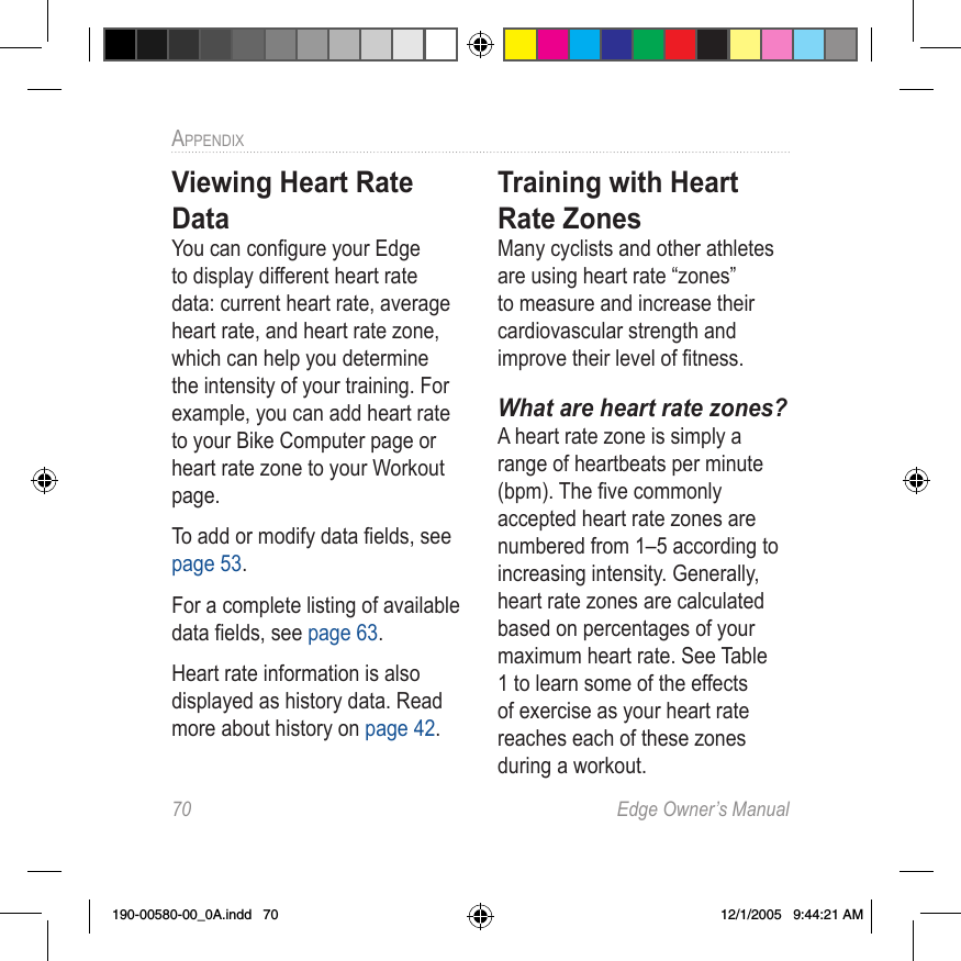 70  Edge Owner’s ManualAPPENDIX Viewing Heart Rate DataYou can conﬁgure your Edge to display different heart rate data: current heart rate, average heart rate, and heart rate zone, which can help you determine the intensity of your training. For example, you can add heart rate to your Bike Computer page or heart rate zone to your Workout page.To add or modify data ﬁelds, see page 53. For a complete listing of available data ﬁelds, see page 63.Heart rate information is also displayed as history data. Read more about history on page 42.Training with Heart Rate ZonesMany cyclists and other athletes are using heart rate “zones” to measure and increase their cardiovascular strength and improve their level of ﬁtness.What are heart rate zones?A heart rate zone is simply a range of heartbeats per minute (bpm). The ﬁve commonly accepted heart rate zones are numbered from 1–5 according to increasing intensity. Generally, heart rate zones are calculated based on percentages of your maximum heart rate. See Table 1 to learn some of the effects of exercise as your heart rate reaches each of these zones during a workout.190-00580-00_0A.indd   70 12/1/2005   9:44:21 AM