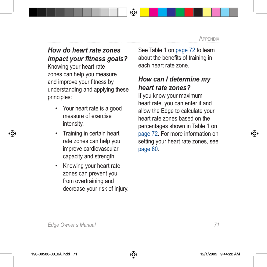 Edge Owner’s Manual  71APPENDIX How do heart rate zones impact your ﬁtness goals?Knowing your heart rate zones can help you measure and improve your ﬁtness by understanding and applying these principles:•  Your heart rate is a good measure of exercise intensity.•  Training in certain heart rate zones can help you improve cardiovascular capacity and strength.•  Knowing your heart rate zones can prevent you from overtraining and decrease your risk of injury.See Table 1 on page 72 to learn about the beneﬁts of training in each heart rate zone.How can I determine my heart rate zones?If you know your maximum heart rate, you can enter it and allow the Edge to calculate your heart rate zones based on the percentages shown in Table 1 on page 72. For more information on setting your heart rate zones, see page 60.190-00580-00_0A.indd   71 12/1/2005   9:44:22 AM