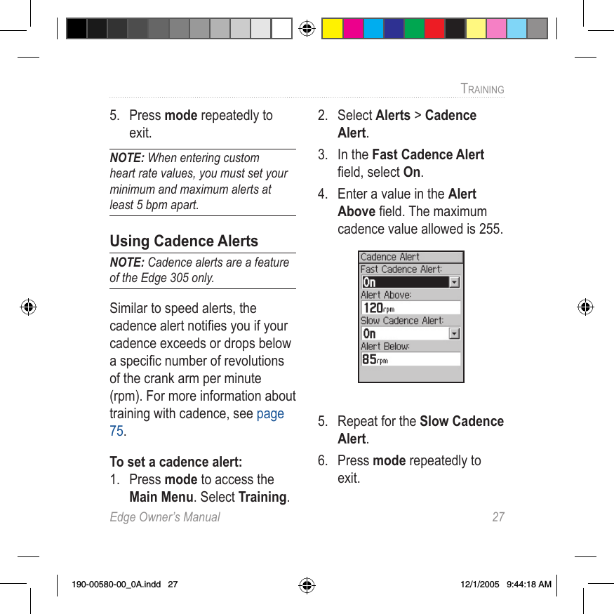 Edge Owner’s Manual  27TRAINING 5.  Press mode repeatedly to exit.NOTE: When entering custom heart rate values, you must set your minimum and maximum alerts at least 5 bpm apart.Using Cadence AlertsNOTE: Cadence alerts are a feature of the Edge 305 only.Similar to speed alerts, the cadence alert notiﬁes you if your cadence exceeds or drops below a speciﬁc number of revolutions of the crank arm per minute (rpm). For more information about training with cadence, see page 75.To set a cadence alert:1.  Press mode to access the Main Menu. Select Training.2.  Select Alerts &gt; Cadence Alert.3.  In the Fast Cadence Alert ﬁeld, select On.4.  Enter a value in the Alert Above ﬁeld. The maximum cadence value allowed is 255.5.  Repeat for the Slow Cadence Alert.6.  Press mode repeatedly to exit.190-00580-00_0A.indd   27 12/1/2005   9:44:18 AM