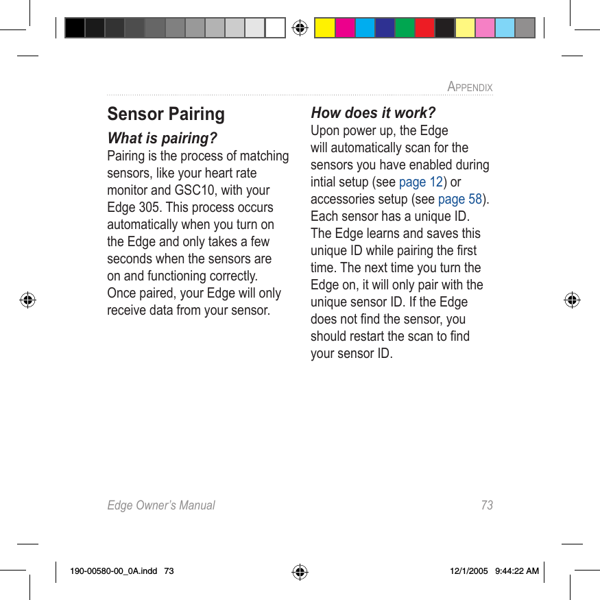 Edge Owner’s Manual  73APPENDIX Sensor PairingWhat is pairing?Pairing is the process of matching sensors, like your heart rate monitor and GSC10, with your Edge 305. This process occurs automatically when you turn on the Edge and only takes a few seconds when the sensors are on and functioning correctly. Once paired, your Edge will only receive data from your sensor.How does it work?Upon power up, the Edge will automatically scan for the sensors you have enabled during intial setup (see page 12) or accessories setup (see page 58). Each sensor has a unique ID. The Edge learns and saves this unique ID while pairing the ﬁrst time. The next time you turn the Edge on, it will only pair with the unique sensor ID. If the Edge does not ﬁnd the sensor, you should restart the scan to ﬁnd your sensor ID.190-00580-00_0A.indd   73 12/1/2005   9:44:22 AM