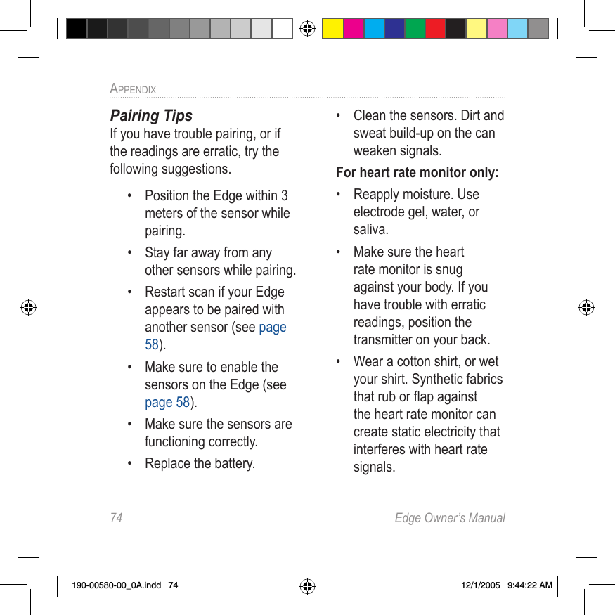 74  Edge Owner’s ManualAPPENDIX Pairing TipsIf you have trouble pairing, or if the readings are erratic, try the following suggestions.•  Position the Edge within 3 meters of the sensor while pairing.•  Stay far away from any other sensors while pairing. •  Restart scan if your Edge appears to be paired with another sensor (see page 58). •  Make sure to enable the sensors on the Edge (see page 58). •  Make sure the sensors are functioning correctly.•  Replace the battery.•  Clean the sensors. Dirt and sweat build-up on the can weaken signals.For heart rate monitor only:•  Reapply moisture. Use electrode gel, water, or saliva.•  Make sure the heart rate monitor is snug against your body. If you have trouble with erratic readings, position the transmitter on your back.•  Wear a cotton shirt, or wet your shirt. Synthetic fabrics that rub or ﬂap against the heart rate monitor can create static electricity that interferes with heart rate signals.190-00580-00_0A.indd   74 12/1/2005   9:44:22 AM