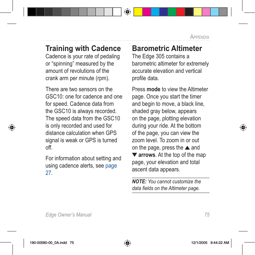 Edge Owner’s Manual  75APPENDIX Training with Cadence Cadence is your rate of pedaling or “spinning” measured by the amount of revolutions of the crank arm per minute (rpm).There are two sensors on the GSC10: one for cadence and one for speed. Cadence data from the GSC10 is always recorded. The speed data from the GSC10 is only recorded and used for distance calculation when GPS signal is weak or GPS is turned off.For information about setting and using cadence alerts, see page 27.Barometric AltimeterThe Edge 305 contains a barometric altimeter for extremely accurate elevation and vertical proﬁle data.Press mode to view the Altimeter page. Once you start the timer and begin to move, a black line, shaded gray below, appears on the page, plotting elevation during your ride. At the bottom of the page, you can view the zoom level. To zoom in or out on the page, press the   and  arrows. At the top of the map page, your elevation and total ascent data appears. NOTE: You cannot customize the data ﬁelds on the Altimeter page.190-00580-00_0A.indd   75 12/1/2005   9:44:22 AM