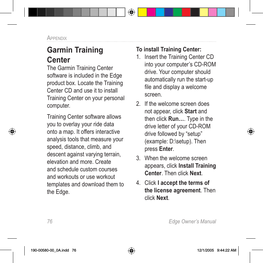 76  Edge Owner’s ManualAPPENDIX Garmin Training CenterThe Garmin Training Center software is included in the Edge product box. Locate the Training Center CD and use it to install Training Center on your personal computer.Training Center software allows you to overlay your ride data onto a map. It offers interactive analysis tools that measure your speed, distance, climb, and descent against varying terrain, elevation and more. Create and schedule custom courses and workouts or use workout templates and download them to the Edge.To install Training Center:1.  Insert the Training Center CD into your computer’s CD-ROM drive. Your computer should automatically run the start-up ﬁle and display a welcome screen.2.  If the welcome screen does not appear, click Start and then click Run…. Type in the drive letter of your CD-ROM drive followed by “setup” (example: D:\setup). Then press Enter.3.  When the welcome screen appears, click Install Training Center. Then click Next.4.  Click I accept the terms of the license agreement. Then click Next.190-00580-00_0A.indd   76 12/1/2005   9:44:22 AM