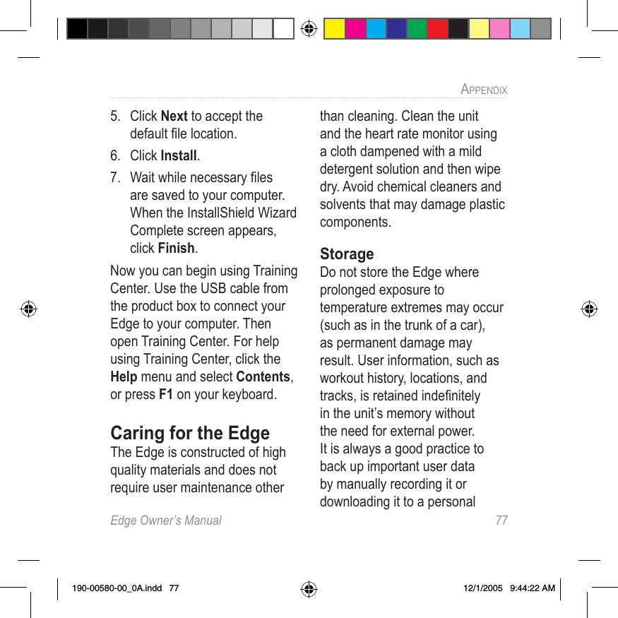 Edge Owner’s Manual  77APPENDIX 5.  Click Next to accept the default ﬁle location.6.  Click Install.7.  Wait while necessary ﬁles are saved to your computer. When the InstallShield Wizard Complete screen appears, click Finish.Now you can begin using Training Center. Use the USB cable from the product box to connect your Edge to your computer. Then open Training Center. For help using Training Center, click the Help menu and select Contents, or press F1 on your keyboard.Caring for the EdgeThe Edge is constructed of high quality materials and does not require user maintenance other than cleaning. Clean the unit and the heart rate monitor using a cloth dampened with a mild detergent solution and then wipe dry. Avoid chemical cleaners and solvents that may damage plastic components. StorageDo not store the Edge where prolonged exposure to temperature extremes may occur (such as in the trunk of a car), as permanent damage may result. User information, such as workout history, locations, and tracks, is retained indeﬁnitely in the unit’s memory without the need for external power. It is always a good practice to back up important user data by manually recording it or downloading it to a personal 190-00580-00_0A.indd   77 12/1/2005   9:44:22 AM