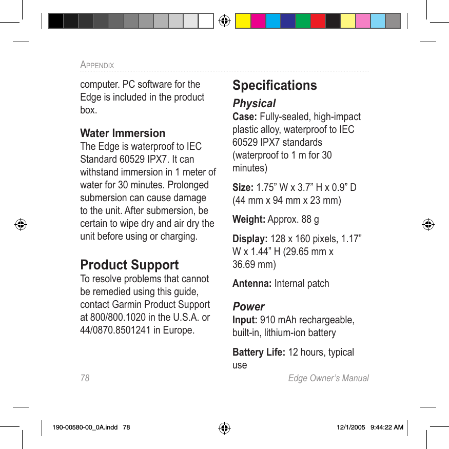 78  Edge Owner’s ManualAPPENDIX computer. PC software for the Edge is included in the product box.Water ImmersionThe Edge is waterproof to IEC Standard 60529 IPX7. It can withstand immersion in 1 meter of water for 30 minutes. Prolonged submersion can cause damage to the unit. After submersion, be certain to wipe dry and air dry the unit before using or charging. Product SupportTo resolve problems that cannot be remedied using this guide, contact Garmin Product Support at 800/800.1020 in the U.S.A. or 44/0870.8501241 in Europe.Speciﬁcations PhysicalCase: Fully-sealed, high-impact plastic alloy, waterproof to IEC 60529 IPX7 standards  (waterproof to 1 m for 30 minutes)Size: 1.75” W x 3.7” H x 0.9” D  (44 mm x 94 mm x 23 mm)Weight: Approx. 88 gDisplay: 128 x 160 pixels, 1.17” W x 1.44” H (29.65 mm x  36.69 mm)Antenna: Internal patchPowerInput: 910 mAh rechargeable, built-in, lithium-ion batteryBattery Life: 12 hours, typical use190-00580-00_0A.indd   78 12/1/2005   9:44:22 AM