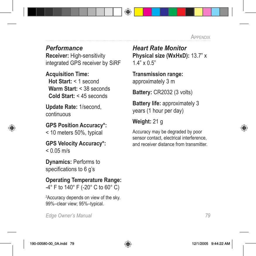 Edge Owner’s Manual  79APPENDIX PerformanceReceiver: High-sensitivity integrated GPS receiver by SiRFAcquisition Time:   Hot Start: &lt; 1 second   Warm Start: &lt; 38 seconds    Cold Start: &lt; 45 secondsUpdate Rate: 1/second, continuousGPS Position Accuracy*:  &lt; 10 meters 50%, typicalGPS Velocity Accuracy*:  &lt; 0.05 m/sDynamics: Performs to speciﬁcations to 6 g’sOperating Temperature Range: -4° F to 140° F (-20° C to 60° C) 2Accuracy depends on view of the sky. 99%–clear view; 95%–typical.Heart Rate MonitorPhysical size (WxHxD): 13.7” x 1.4” x 0.5” Transmission range: approximately 3 m Battery: CR2032 (3 volts)Battery life: approximately 3 years (1 hour per day) Weight: 21 g Accuracy may be degraded by poor sensor contact, electrical interference, and receiver distance from transmitter.190-00580-00_0A.indd   79 12/1/2005   9:44:22 AM