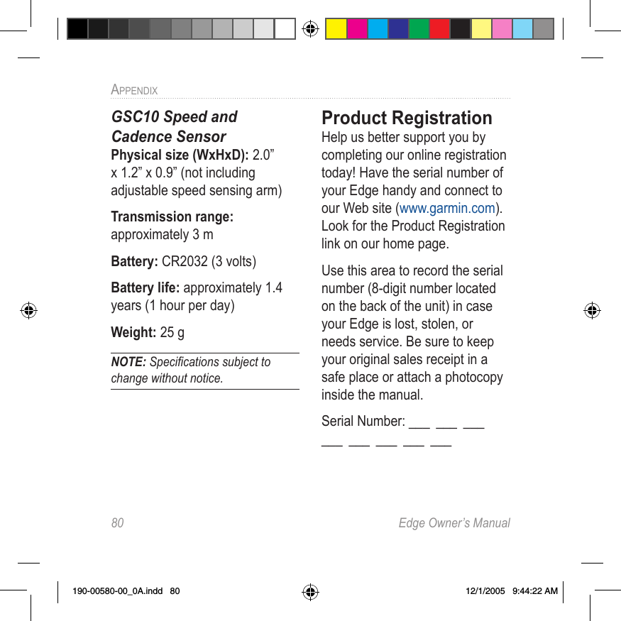 80  Edge Owner’s ManualAPPENDIX GSC10 Speed and  Cadence SensorPhysical size (WxHxD): 2.0” x 1.2” x 0.9” (not including adjustable speed sensing arm) Transmission range: approximately 3 m Battery: CR2032 (3 volts) Battery life: approximately 1.4 years (1 hour per day) Weight: 25 g NOTE: Speciﬁcations subject to change without notice.Product RegistrationHelp us better support you by completing our online registration today! Have the serial number of your Edge handy and connect to our Web site (www.garmin.com). Look for the Product Registration link on our home page. Use this area to record the serial number (8-digit number located on the back of the unit) in case your Edge is lost, stolen, or needs service. Be sure to keep your original sales receipt in a safe place or attach a photocopy inside the manual.Serial Number: ___  ___  ___   ___  ___  ___  ___  ___190-00580-00_0A.indd   80 12/1/2005   9:44:22 AM