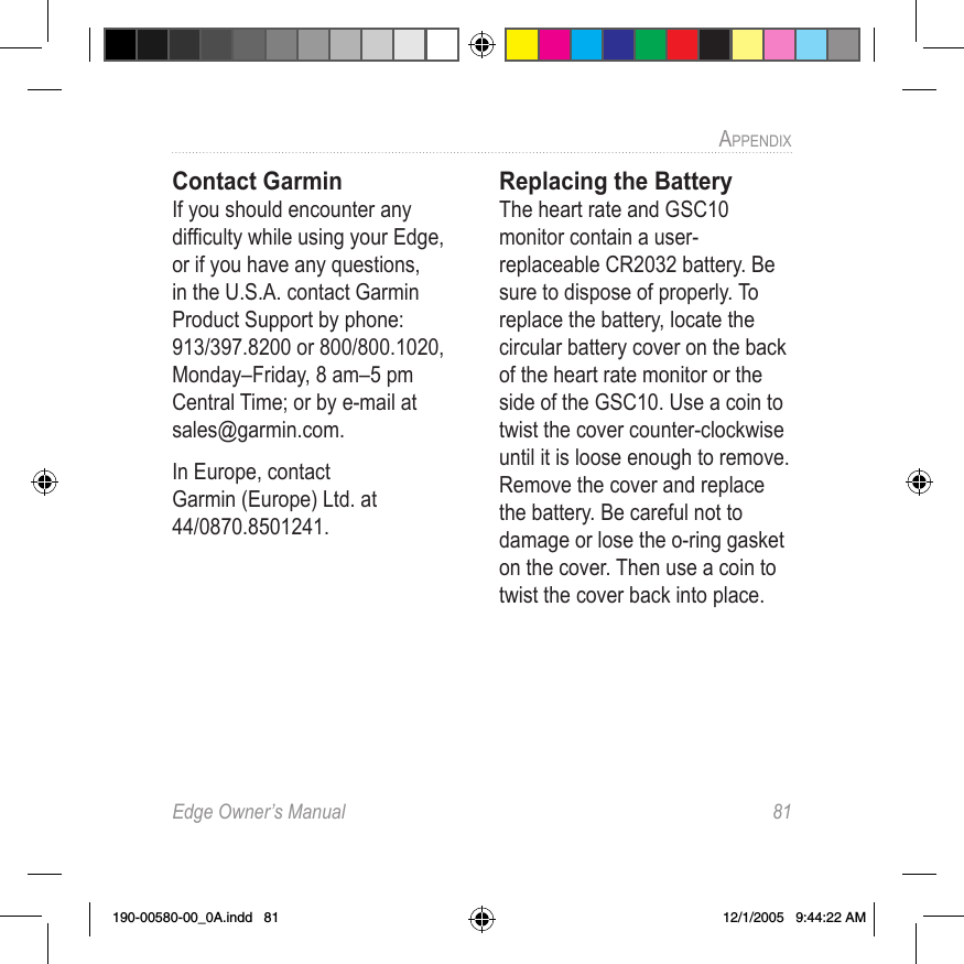 Edge Owner’s Manual  81APPENDIX Contact GarminIf you should encounter any difﬁculty while using your Edge, or if you have any questions, in the U.S.A. contact Garmin Product Support by phone: 913/397.8200 or 800/800.1020, Monday–Friday, 8 am–5 pm Central Time; or by e-mail at sales@garmin.com.In Europe, contact Garmin (Europe) Ltd. at 44/0870.8501241.Replacing the BatteryThe heart rate and GSC10 monitor contain a user-replaceable CR2032 battery. Be sure to dispose of properly. To replace the battery, locate the circular battery cover on the back of the heart rate monitor or the side of the GSC10. Use a coin to twist the cover counter-clockwise until it is loose enough to remove. Remove the cover and replace the battery. Be careful not to damage or lose the o-ring gasket on the cover. Then use a coin to twist the cover back into place. 190-00580-00_0A.indd   81 12/1/2005   9:44:22 AM