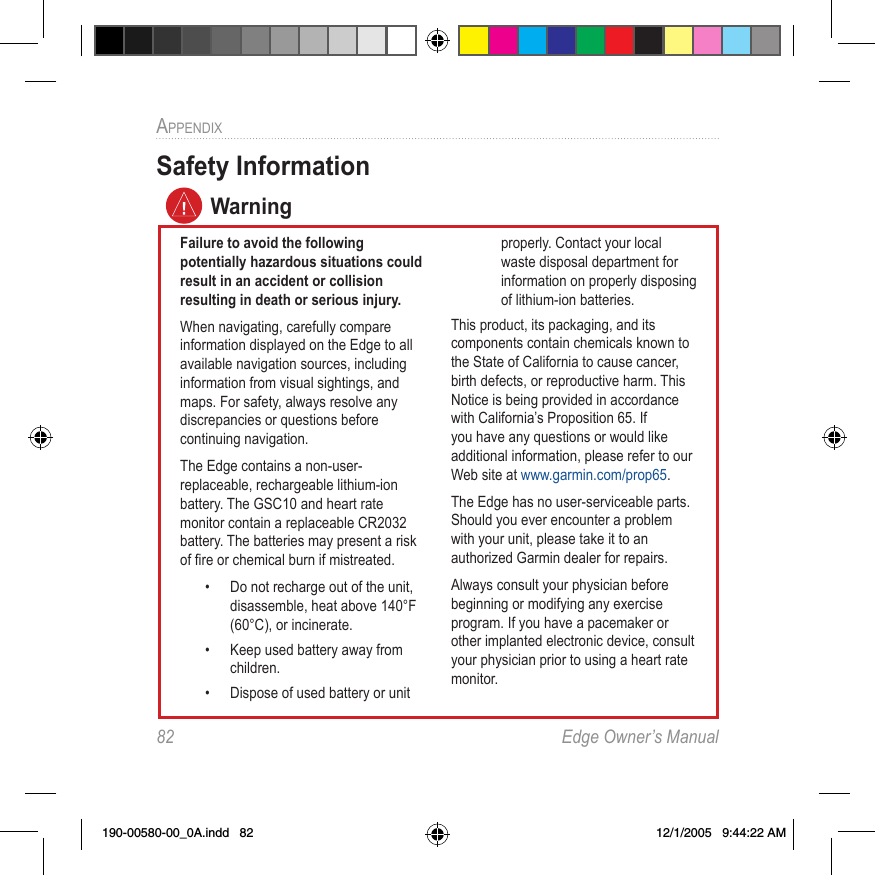 82  Edge Owner’s ManualAPPENDIX Safety InformationFailure to avoid the following potentially hazardous situations could result in an accident or collision resulting in death or serious injury.When navigating, carefully compare information displayed on the Edge to all available navigation sources, including information from visual sightings, and maps. For safety, always resolve any discrepancies or questions before continuing navigation.The Edge contains a non-user-replaceable, rechargeable lithium-ion battery. The GSC10 and heart rate monitor contain a replaceable CR2032 battery. The batteries may present a risk of ﬁre or chemical burn if mistreated. •  Do not recharge out of the unit, disassemble, heat above 140°F (60°C), or incinerate. •  Keep used battery away from children. •  Dispose of used battery or unit properly. Contact your local waste disposal department for information on properly disposing of lithium-ion batteries.This product, its packaging, and its components contain chemicals known to the State of California to cause cancer, birth defects, or reproductive harm. This Notice is being provided in accordance with California’s Proposition 65. If you have any questions or would like additional information, please refer to our Web site at www.garmin.com/prop65.The Edge has no user-serviceable parts. Should you ever encounter a problem with your unit, please take it to an authorized Garmin dealer for repairs.Always consult your physician before beginning or modifying any exercise program. If you have a pacemaker or other implanted electronic device, consult your physician prior to using a heart rate monitor.Warning190-00580-00_0A.indd   82 12/1/2005   9:44:22 AM