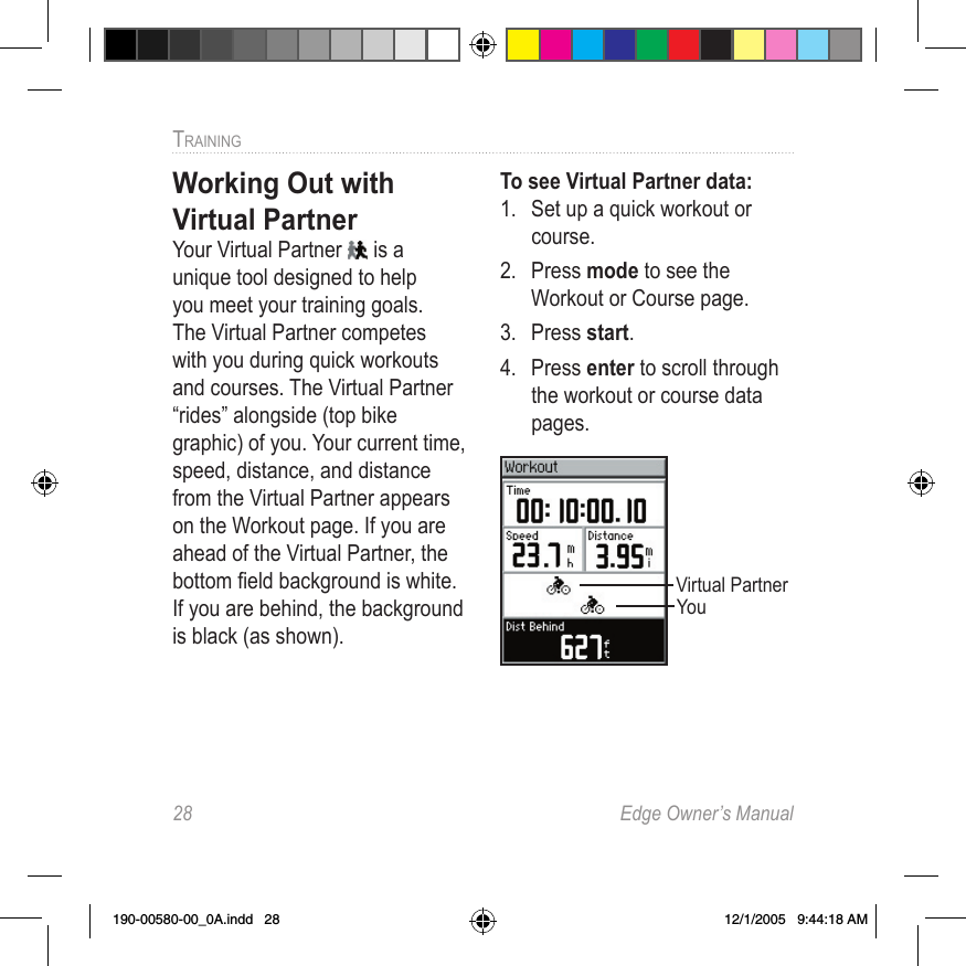 28  Edge Owner’s ManualTRAINING Working Out with Virtual PartnerYour Virtual Partner   is a unique tool designed to help you meet your training goals. The Virtual Partner competes with you during quick workouts and courses. The Virtual Partner “rides” alongside (top bike graphic) of you. Your current time, speed, distance, and distance from the Virtual Partner appears on the Workout page. If you are ahead of the Virtual Partner, the bottom ﬁeld background is white. If you are behind, the background is black (as shown).To see Virtual Partner data:1.  Set up a quick workout or course.2.  Press mode to see the Workout or Course page.3.  Press start.4.  Press enter to scroll through the workout or course data pages.Virtual PartnerYou190-00580-00_0A.indd   28 12/1/2005   9:44:18 AM