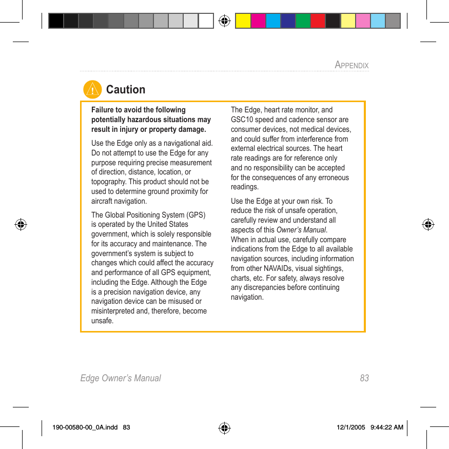 Edge Owner’s Manual  83APPENDIX CautionFailure to avoid the following potentially hazardous situations may result in injury or property damage.Use the Edge only as a navigational aid. Do not attempt to use the Edge for any purpose requiring precise measurement of direction, distance, location, or topography. This product should not be used to determine ground proximity for aircraft navigation.The Global Positioning System (GPS) is operated by the United States government, which is solely responsible for its accuracy and maintenance. The government’s system is subject to changes which could affect the accuracy and performance of all GPS equipment, including the Edge. Although the Edge is a precision navigation device, any navigation device can be misused or misinterpreted and, therefore, become unsafe.The Edge, heart rate monitor, and GSC10 speed and cadence sensor are consumer devices, not medical devices, and could suffer from interference from external electrical sources. The heart rate readings are for reference only and no responsibility can be accepted for the consequences of any erroneous readings.Use the Edge at your own risk. To reduce the risk of unsafe operation, carefully review and understand all aspects of this Owner’s Manual. When in actual use, carefully compare indications from the Edge to all available navigation sources, including information from other NAVAIDs, visual sightings, charts, etc. For safety, always resolve any discrepancies before continuing navigation.190-00580-00_0A.indd   83 12/1/2005   9:44:22 AM