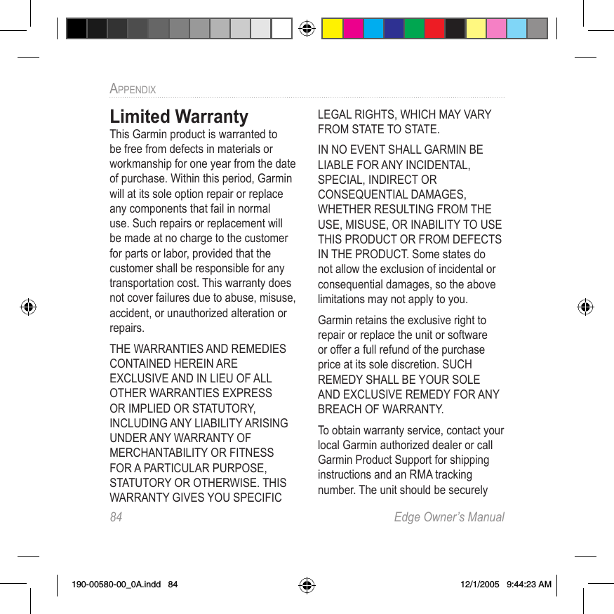 84  Edge Owner’s ManualAPPENDIX Limited WarrantyThis Garmin product is warranted to be free from defects in materials or workmanship for one year from the date of purchase. Within this period, Garmin will at its sole option repair or replace any components that fail in normal use. Such repairs or replacement will be made at no charge to the customer for parts or labor, provided that the customer shall be responsible for any transportation cost. This warranty does not cover failures due to abuse, misuse, accident, or unauthorized alteration or repairs.THE WARRANTIES AND REMEDIES CONTAINED HEREIN ARE EXCLUSIVE AND IN LIEU OF ALL OTHER WARRANTIES EXPRESS OR IMPLIED OR STATUTORY, INCLUDING ANY LIABILITY ARISING UNDER ANY WARRANTY OF MERCHANTABILITY OR FITNESS FOR A PARTICULAR PURPOSE, STATUTORY OR OTHERWISE. THIS WARRANTY GIVES YOU SPECIFIC LEGAL RIGHTS, WHICH MAY VARY FROM STATE TO STATE.IN NO EVENT SHALL GARMIN BE LIABLE FOR ANY INCIDENTAL, SPECIAL, INDIRECT OR CONSEQUENTIAL DAMAGES, WHETHER RESULTING FROM THE USE, MISUSE, OR INABILITY TO USE THIS PRODUCT OR FROM DEFECTS IN THE PRODUCT. Some states do not allow the exclusion of incidental or consequential damages, so the above limitations may not apply to you.Garmin retains the exclusive right to repair or replace the unit or software or offer a full refund of the purchase price at its sole discretion. SUCH REMEDY SHALL BE YOUR SOLE AND EXCLUSIVE REMEDY FOR ANY BREACH OF WARRANTY.To obtain warranty service, contact your local Garmin authorized dealer or call Garmin Product Support for shipping instructions and an RMA tracking number. The unit should be securely 190-00580-00_0A.indd   84 12/1/2005   9:44:23 AM