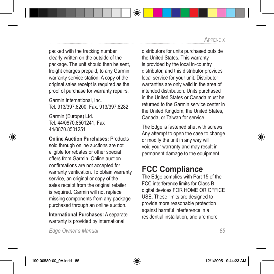 Edge Owner’s Manual  85APPENDIX packed with the tracking number clearly written on the outside of the package. The unit should then be sent, freight charges prepaid, to any Garmin warranty service station. A copy of the original sales receipt is required as the proof of purchase for warranty repairs.Garmin International, Inc. Tel. 913/397.8200, Fax. 913/397.8282Garmin (Europe) Ltd. Tel. 44/0870.8501241, Fax 44/0870.8501251Online Auction Purchases: Products sold through online auctions are not eligible for rebates or other special offers from Garmin. Online auction conﬁrmations are not accepted for warranty veriﬁcation. To obtain warranty service, an original or copy of the sales receipt from the original retailer is required. Garmin will not replace missing components from any package purchased through an online auction.International Purchases: A separate warranty is provided by international distributors for units purchased outside the United States. This warranty is provided by the local in-country distributor, and this distributor provides local service for your unit. Distributor warranties are only valid in the area of intended distribution. Units purchased in the United States or Canada must be returned to the Garmin service center in the United Kingdom, the United States, Canada, or Taiwan for service. The Edge is fastened shut with screws. Any attempt to open the case to change or modify the unit in any way will void your warranty and may result in permanent damage to the equipment.FCC ComplianceThe Edge complies with Part 15 of the FCC interference limits for Class B digital devices FOR HOME OR OFFICE USE. These limits are designed to provide more reasonable protection against harmful interference in a residential installation, and are more 190-00580-00_0A.indd   85 12/1/2005   9:44:23 AM