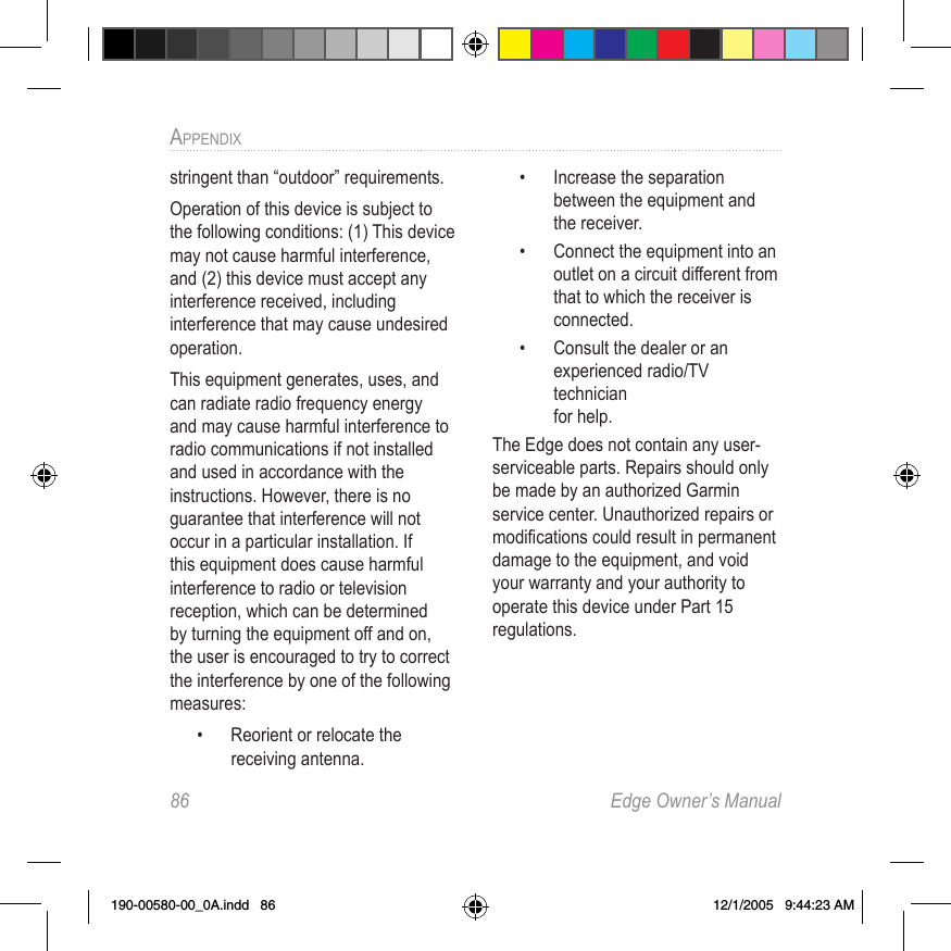 86  Edge Owner’s ManualAPPENDIX stringent than “outdoor” requirements.Operation of this device is subject to the following conditions: (1) This device may not cause harmful interference, and (2) this device must accept any interference received, including interference that may cause undesired operation.This equipment generates, uses, and can radiate radio frequency energy and may cause harmful interference to radio communications if not installed and used in accordance with the instructions. However, there is no guarantee that interference will not occur in a particular installation. If this equipment does cause harmful interference to radio or television reception, which can be determined by turning the equipment off and on, the user is encouraged to try to correct the interference by one of the following measures:•   Reorient or relocate the receiving antenna.•   Increase the separation between the equipment and  the receiver.•   Connect the equipment into an outlet on a circuit different from that to which the receiver is connected.•   Consult the dealer or an experienced radio/TV technician  for help.The Edge does not contain any user-serviceable parts. Repairs should only be made by an authorized Garmin service center. Unauthorized repairs or modiﬁcations could result in permanent damage to the equipment, and void your warranty and your authority to operate this device under Part 15 regulations.190-00580-00_0A.indd   86 12/1/2005   9:44:23 AM