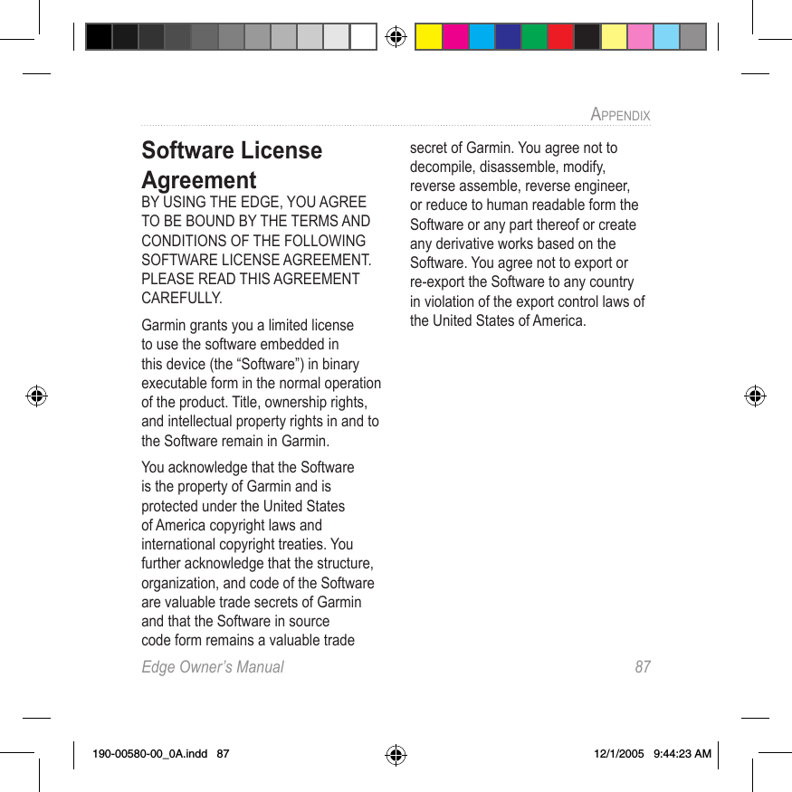 Edge Owner’s Manual  87APPENDIX Software License AgreementBY USING THE EDGE, YOU AGREE TO BE BOUND BY THE TERMS AND CONDITIONS OF THE FOLLOWING SOFTWARE LICENSE AGREEMENT. PLEASE READ THIS AGREEMENT CAREFULLY.Garmin grants you a limited license to use the software embedded in this device (the “Software”) in binary executable form in the normal operation of the product. Title, ownership rights, and intellectual property rights in and to the Software remain in Garmin.You acknowledge that the Software is the property of Garmin and is protected under the United States of America copyright laws and international copyright treaties. You further acknowledge that the structure, organization, and code of the Software are valuable trade secrets of Garmin and that the Software in source code form remains a valuable trade secret of Garmin. You agree not to decompile, disassemble, modify, reverse assemble, reverse engineer, or reduce to human readable form the Software or any part thereof or create any derivative works based on the Software. You agree not to export or re-export the Software to any country in violation of the export control laws of the United States of America.190-00580-00_0A.indd   87 12/1/2005   9:44:23 AM