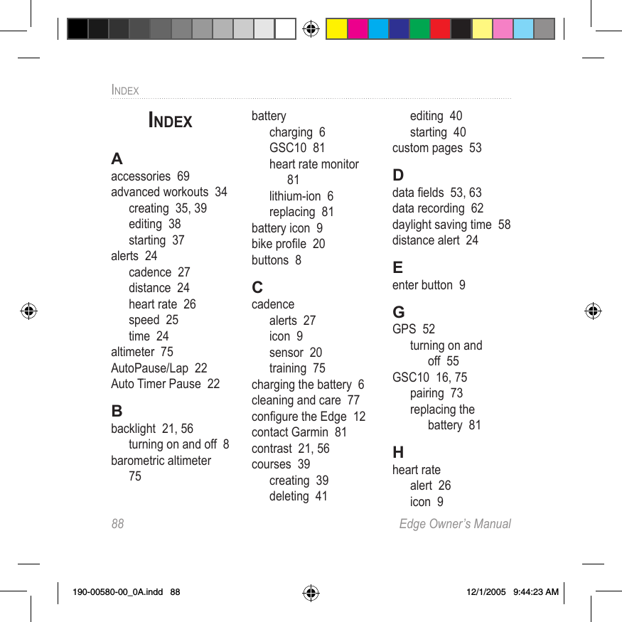 88  Edge Owner’s ManualINDEXINDEXAaccessories  69advanced workouts  34creating  35, 39editing  38starting  37alerts  24cadence  27distance  24heart rate  26speed  25time  24altimeter  75AutoPause/Lap  22Auto Timer Pause  22Bbacklight  21, 56turning on and off  8barometric altimeter  75batterycharging  6GSC10  81heart rate monitor  81lithium-ion  6replacing  81battery icon  9bike proﬁle  20buttons  8Ccadencealerts  27icon  9sensor  20training  75charging the battery  6cleaning and care  77conﬁgure the Edge  12contact Garmin  81contrast  21, 56courses  39creating  39deleting  41editing  40starting  40custom pages  53Ddata ﬁelds  53, 63data recording  62daylight saving time  58distance alert  24Eenter button  9GGPS  52turning on and off  55GSC10  16, 75pairing  73replacing the  battery  81Hheart ratealert  26icon  9190-00580-00_0A.indd   88 12/1/2005   9:44:23 AM