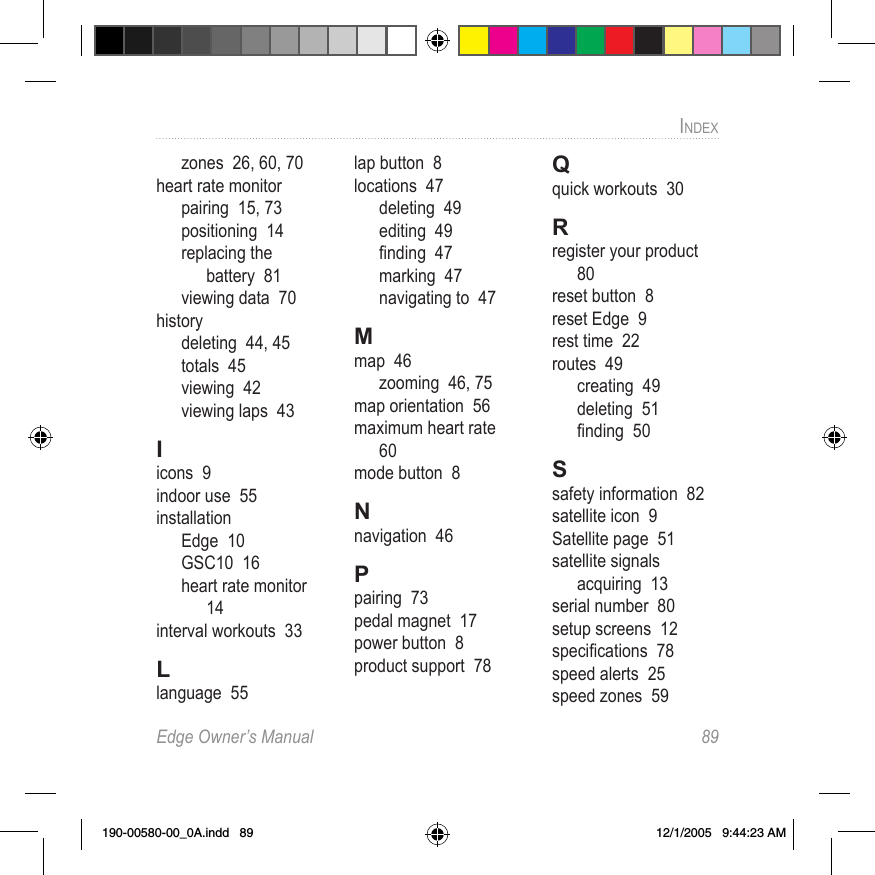 Edge Owner’s Manual  89INDEXzones  26, 60, 70heart rate monitorpairing  15, 73positioning  14replacing the  battery  81viewing data  70historydeleting  44, 45totals  45viewing  42viewing laps  43Iicons  9indoor use  55installationEdge  10GSC10  16heart rate monitor  14interval workouts  33Llanguage  55lap button  8locations  47deleting  49editing  49ﬁnding  47marking  47navigating to  47Mmap  46zooming  46, 75map orientation  56maximum heart rate  60mode button  8Nnavigation  46Ppairing  73pedal magnet  17power button  8product support  78Qquick workouts  30Rregister your product  80reset button  8reset Edge  9rest time  22routes  49creating  49deleting  51ﬁnding  50Ssafety information  82satellite icon  9Satellite page  51satellite signalsacquiring  13serial number  80setup screens  12speciﬁcations  78speed alerts  25speed zones  59190-00580-00_0A.indd   89 12/1/2005   9:44:23 AM