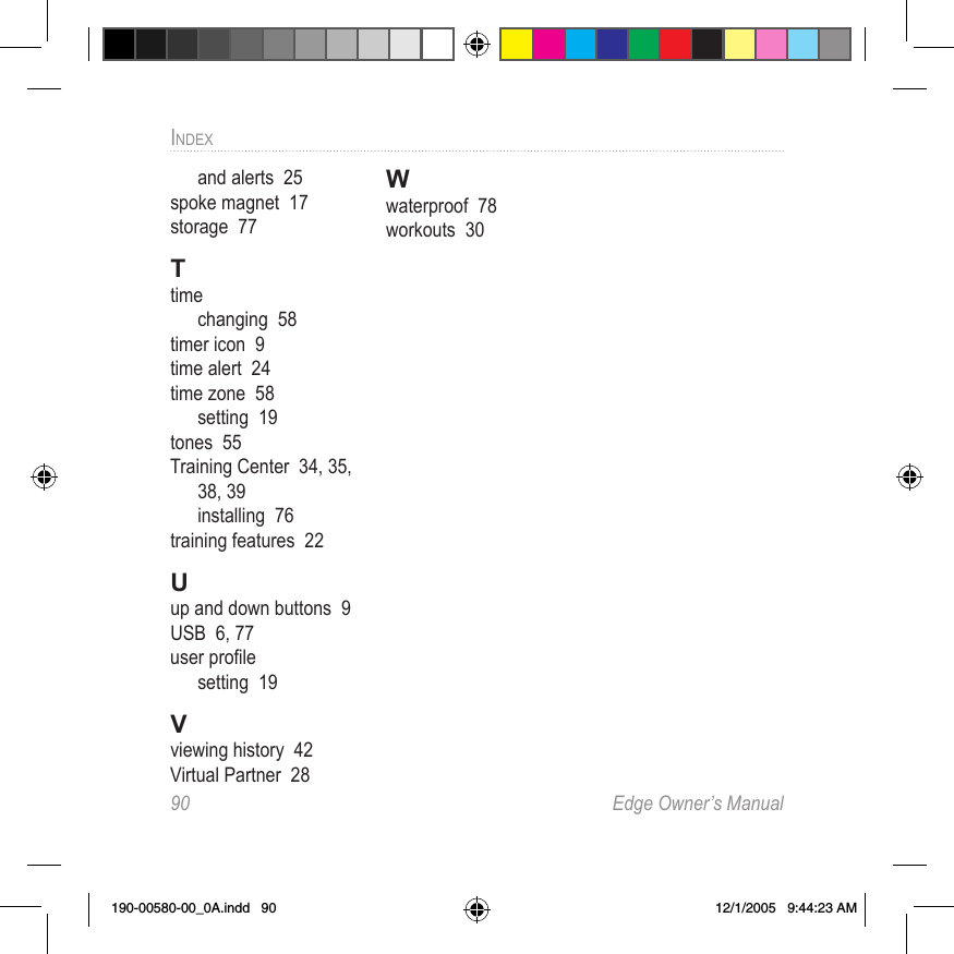 90  Edge Owner’s ManualINDEXand alerts  25spoke magnet  17storage  77Ttimechanging  58timer icon  9time alert  24time zone  58setting  19tones  55Training Center  34, 35, 38, 39installing  76training features  22Uup and down buttons  9USB  6, 77user proﬁlesetting  19Vviewing history  42Virtual Partner  28Wwaterproof  78workouts  30190-00580-00_0A.indd   90 12/1/2005   9:44:23 AM