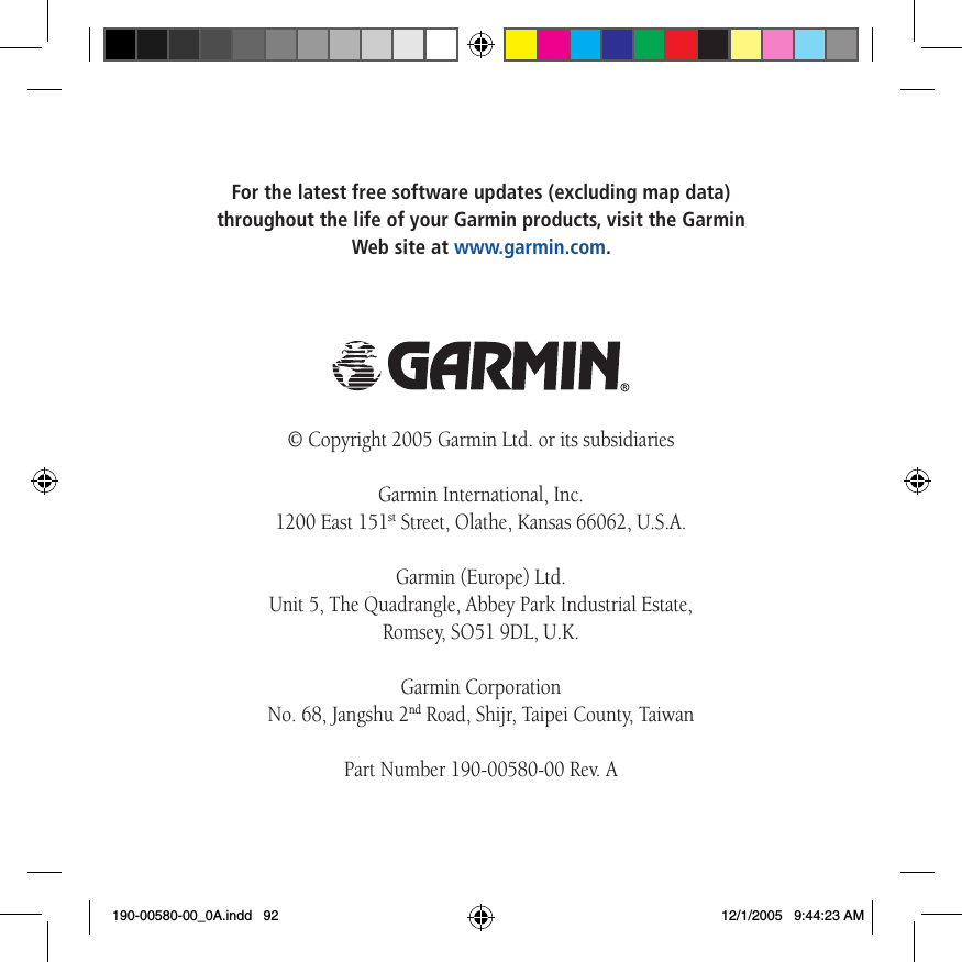 For the latest free software updates (excluding map data)  throughout the life of your Garmin products, visit the Garmin  Web site at www.garmin.com.© Copyright 2005 Garmin Ltd. or its subsidiariesGarmin International, Inc. 1200 East 151st Street, Olathe, Kansas 66062, U.S.A.Garmin (Europe) Ltd. Unit 5, The Quadrangle, Abbey Park Industrial Estate,  Romsey, SO51 9DL, U.K.Garmin Corporation No. 68, Jangshu 2nd Road, Shijr, Taipei County, TaiwanPart Number 190-00580-00 Rev. A190-00580-00_0A.indd   92 12/1/2005   9:44:23 AM