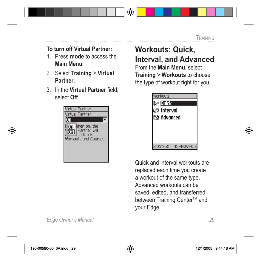 Edge Owner’s Manual  29TRAINING To turn off Virtual Partner: 1.  Press mode to access the Main Menu. 2.  Select Training &gt; Virtual Partner. 3.  In the Virtual Partner ﬁeld, select Off.Workouts: Quick, Interval, and Advanced From the Main Menu, select Training &gt; Workouts to choose the type of workout right for you.Quick and interval workouts are replaced each time you create a workout of the same type. Advanced workouts can be saved, edited, and transferred between Training CenterTM and your Edge. 190-00580-00_0A.indd   29 12/1/2005   9:44:18 AM