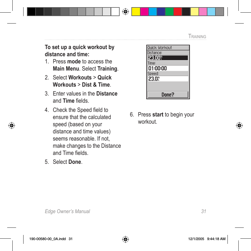 Edge Owner’s Manual  31TRAINING To set up a quick workout by distance and time:1.  Press mode to access the Main Menu. Select Training.2.  Select Workouts &gt; Quick Workouts &gt; Dist &amp; Time.3.  Enter values in the Distance and Time ﬁelds.4.  Check the Speed ﬁeld to ensure that the calculated speed (based on your distance and time values) seems reasonable. If not, make changes to the Distance and Time ﬁelds. 5.  Select Done.6.  Press start to begin your workout.190-00580-00_0A.indd   31 12/1/2005   9:44:18 AM