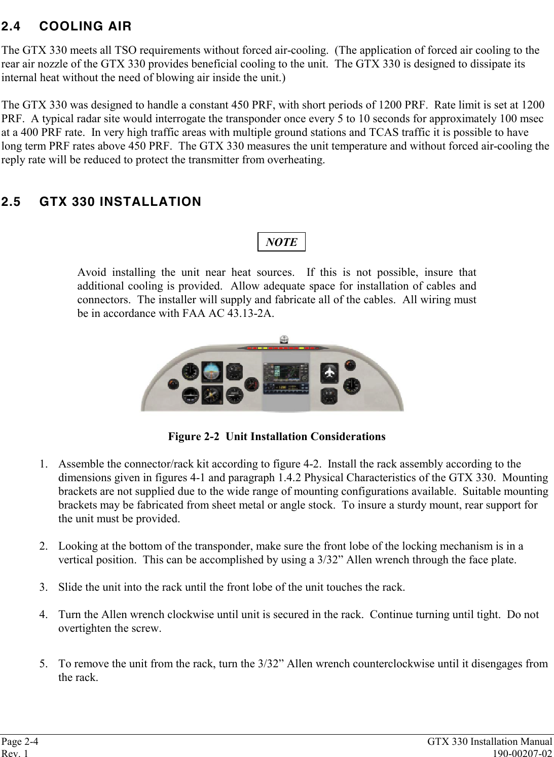 Page 2-4 GTX 330 Installation ManualRev. 1 190-00207-022.4 COOLING AIRThe GTX 330 meets all TSO requirements without forced air-cooling.  (The application of forced air cooling to therear air nozzle of the GTX 330 provides beneficial cooling to the unit.  The GTX 330 is designed to dissipate itsinternal heat without the need of blowing air inside the unit.)The GTX 330 was designed to handle a constant 450 PRF, with short periods of 1200 PRF.  Rate limit is set at 1200PRF.  A typical radar site would interrogate the transponder once every 5 to 10 seconds for approximately 100 msecat a 400 PRF rate.  In very high traffic areas with multiple ground stations and TCAS traffic it is possible to havelong term PRF rates above 450 PRF.  The GTX 330 measures the unit temperature and without forced air-cooling thereply rate will be reduced to protect the transmitter from overheating.2.5 GTX 330 INSTALLATIONNOTEAvoid installing the unit near heat sources.  If this is not possible, insure thatadditional cooling is provided.  Allow adequate space for installation of cables andconnectors.  The installer will supply and fabricate all of the cables.  All wiring mustbe in accordance with FAA AC 43.13-2A.Figure 2-2  Unit Installation Considerations1. Assemble the connector/rack kit according to figure 4-2.  Install the rack assembly according to thedimensions given in figures 4-1 and paragraph 1.4.2 Physical Characteristics of the GTX 330.  Mountingbrackets are not supplied due to the wide range of mounting configurations available.  Suitable mountingbrackets may be fabricated from sheet metal or angle stock.  To insure a sturdy mount, rear support forthe unit must be provided.2. Looking at the bottom of the transponder, make sure the front lobe of the locking mechanism is in avertical position.  This can be accomplished by using a 3/32” Allen wrench through the face plate.3. Slide the unit into the rack until the front lobe of the unit touches the rack.4. Turn the Allen wrench clockwise until unit is secured in the rack.  Continue turning until tight.  Do notovertighten the screw.5. To remove the unit from the rack, turn the 3/32” Allen wrench counterclockwise until it disengages fromthe rack.