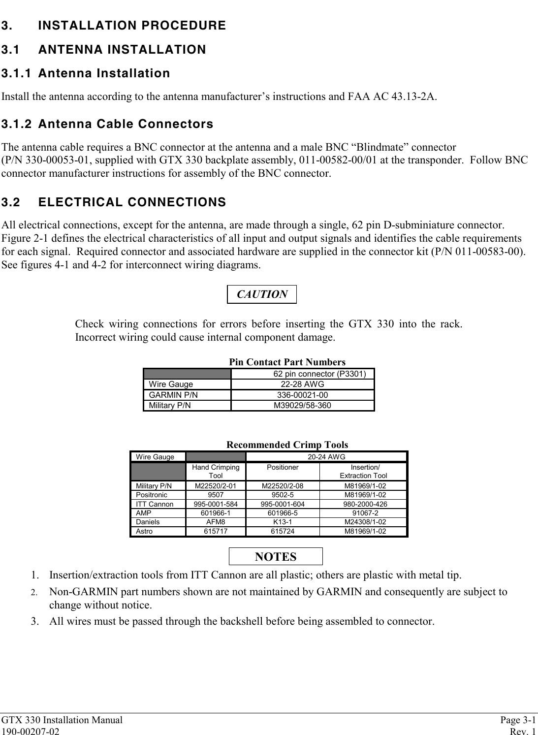 GTX 330 Installation Manual Page 3-1190-00207-02 Rev. 13. INSTALLATION PROCEDURE3.1 ANTENNA INSTALLATION3.1.1 Antenna InstallationInstall the antenna according to the antenna manufacturer’s instructions and FAA AC 43.13-2A.3.1.2 Antenna Cable ConnectorsThe antenna cable requires a BNC connector at the antenna and a male BNC “Blindmate” connector(P/N 330-00053-01, supplied with GTX 330 backplate assembly, 011-00582-00/01 at the transponder.  Follow BNCconnector manufacturer instructions for assembly of the BNC connector.3.2 ELECTRICAL CONNECTIONSAll electrical connections, except for the antenna, are made through a single, 62 pin D-subminiature connector.Figure 2-1 defines the electrical characteristics of all input and output signals and identifies the cable requirementsfor each signal.  Required connector and associated hardware are supplied in the connector kit (P/N 011-00583-00).See figures 4-1 and 4-2 for interconnect wiring diagrams.CAUTIONCheck wiring connections for errors before inserting the GTX 330 into the rack.Incorrect wiring could cause internal component damage.Pin Contact Part Numbers62 pin connector (P3301)Wire Gauge 22-28 AWGGARMIN P/N 336-00021-00Military P/N M39029/58-360Recommended Crimp ToolsWire Gauge 20-24 AWGHand CrimpingToolPositioner Insertion/Extraction ToolMilitary P/N M22520/2-01 M22520/2-08 M81969/1-02Positronic 9507 9502-5 M81969/1-02ITT Cannon 995-0001-584 995-0001-604 980-2000-426AMP 601966-1 601966-5 91067-2Daniels AFM8 K13-1 M24308/1-02Astro 615717 615724 M81969/1-02NOTES1. Insertion/extraction tools from ITT Cannon are all plastic; others are plastic with metal tip.2. Non-GARMIN part numbers shown are not maintained by GARMIN and consequently are subject tochange without notice.3. All wires must be passed through the backshell before being assembled to connector.
