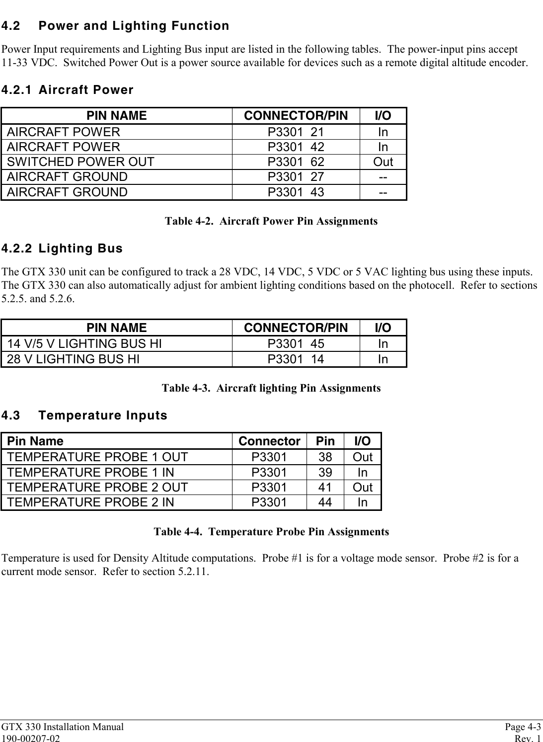 GTX 330 Installation Manual Page 4-3190-00207-02 Rev. 14.2 Power and Lighting FunctionPower Input requirements and Lighting Bus input are listed in the following tables.  The power-input pins accept11-33 VDC.  Switched Power Out is a power source available for devices such as a remote digital altitude encoder.4.2.1 Aircraft PowerPIN NAME CONNECTOR/PIN I/OAIRCRAFT POWER P3301  21 InAIRCRAFT POWER P3301  42 InSWITCHED POWER OUT P3301  62 OutAIRCRAFT GROUND P3301  27 --AIRCRAFT GROUND P3301  43 --Table 4-2.  Aircraft Power Pin Assignments4.2.2 Lighting BusThe GTX 330 unit can be configured to track a 28 VDC, 14 VDC, 5 VDC or 5 VAC lighting bus using these inputs.The GTX 330 can also automatically adjust for ambient lighting conditions based on the photocell.  Refer to sections5.2.5. and 5.2.6.PIN NAME CONNECTOR/PIN I/O14 V/5 V LIGHTING BUS HI P3301  45 In28 V LIGHTING BUS HI P3301  14 InTable 4-3.  Aircraft lighting Pin Assignments4.3 Temperature InputsPin Name Connector Pin I/OTEMPERATURE PROBE 1 OUT P3301 38 OutTEMPERATURE PROBE 1 IN P3301 39 InTEMPERATURE PROBE 2 OUT P3301 41 OutTEMPERATURE PROBE 2 IN P3301 44 InTable 4-4.  Temperature Probe Pin AssignmentsTemperature is used for Density Altitude computations.  Probe #1 is for a voltage mode sensor.  Probe #2 is for acurrent mode sensor.  Refer to section 5.2.11.