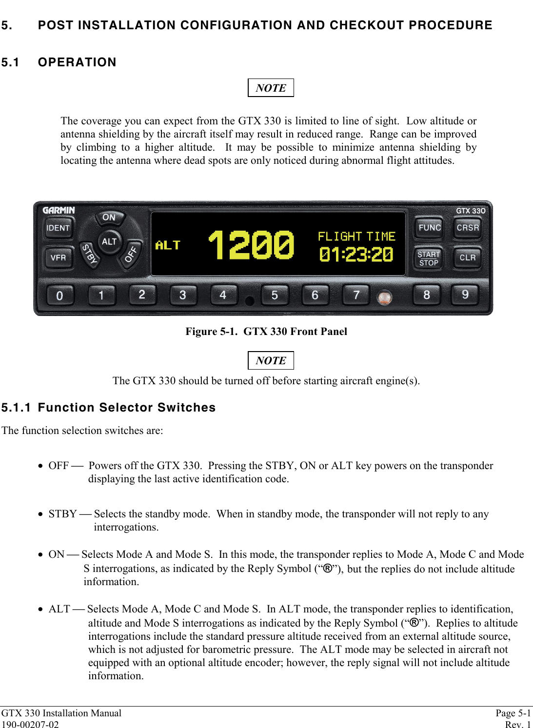 GTX 330 Installation Manual Page 5-1190-00207-02 Rev. 15. POST INSTALLATION CONFIGURATION AND CHECKOUT PROCEDURE5.1 OPERATIONNOTEThe coverage you can expect from the GTX 330 is limited to line of sight.  Low altitude orantenna shielding by the aircraft itself may result in reduced range.  Range can be improvedby climbing to a higher altitude.  It may be possible to minimize antenna shielding bylocating the antenna where dead spots are only noticed during abnormal flight attitudes.Figure 5-1.  GTX 330 Front PanelNOTEThe GTX 330 should be turned off before starting aircraft engine(s).5.1.1 Function Selector SwitchesThe function selection switches are:•  OFF   Powers off the GTX 330.  Pressing the STBY, ON or ALT key powers on the transponderdisplaying the last active identification code.•  STBY  Selects the standby mode.  When in standby mode, the transponder will not reply to any  interrogations.•  ON  Selects Mode A and Mode S.  In this mode, the transponder replies to Mode A, Mode C and ModeS interrogations, as indicated by the Reply Symbol (“®”), but the replies do not include altitudeinformation.•  ALT  Selects Mode A, Mode C and Mode S.  In ALT mode, the transponder replies to identification,altitude and Mode S interrogations as indicated by the Reply Symbol (“®”).  Replies to altitudeinterrogations include the standard pressure altitude received from an external altitude source,which is not adjusted for barometric pressure.  The ALT mode may be selected in aircraft notequipped with an optional altitude encoder; however, the reply signal will not include altitudeinformation.