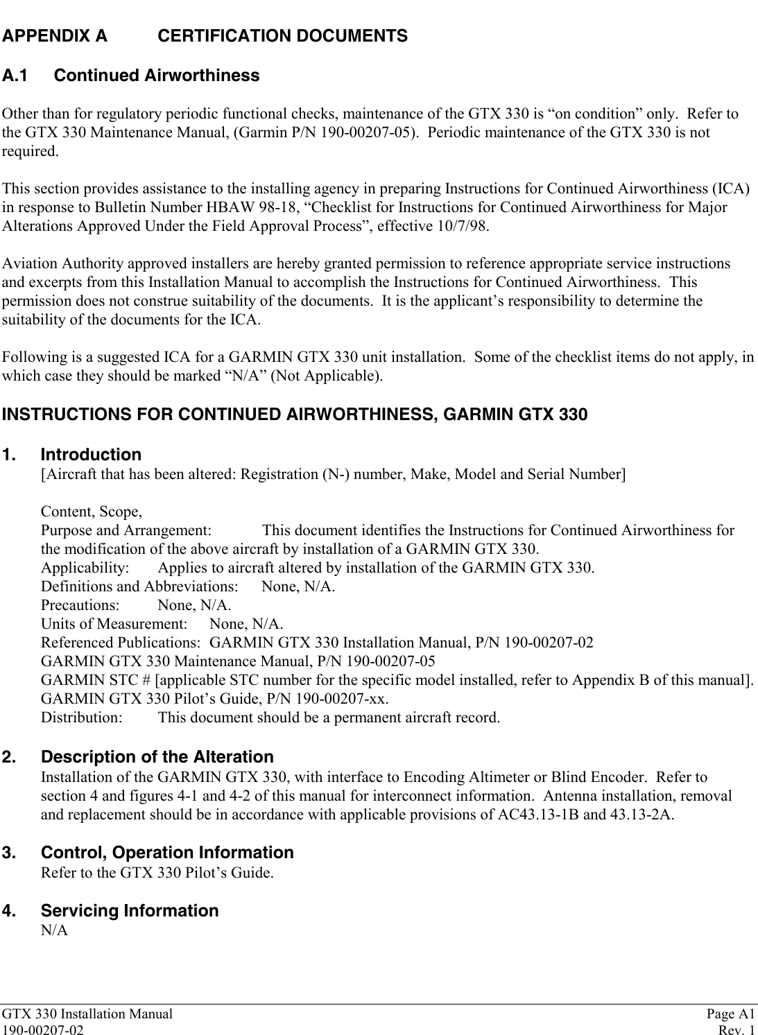 GTX 330 Installation Manual Page A1190-00207-02 Rev. 1APPENDIX A CERTIFICATION DOCUMENTSA.1 Continued AirworthinessOther than for regulatory periodic functional checks, maintenance of the GTX 330 is “on condition” only.  Refer tothe GTX 330 Maintenance Manual, (Garmin P/N 190-00207-05).  Periodic maintenance of the GTX 330 is notrequired.This section provides assistance to the installing agency in preparing Instructions for Continued Airworthiness (ICA)in response to Bulletin Number HBAW 98-18, “Checklist for Instructions for Continued Airworthiness for MajorAlterations Approved Under the Field Approval Process”, effective 10/7/98.Aviation Authority approved installers are hereby granted permission to reference appropriate service instructionsand excerpts from this Installation Manual to accomplish the Instructions for Continued Airworthiness.  Thispermission does not construe suitability of the documents.  It is the applicant’s responsibility to determine thesuitability of the documents for the ICA.Following is a suggested ICA for a GARMIN GTX 330 unit installation.  Some of the checklist items do not apply, inwhich case they should be marked “N/A” (Not Applicable).INSTRUCTIONS FOR CONTINUED AIRWORTHINESS, GARMIN GTX 3301. Introduction[Aircraft that has been altered: Registration (N-) number, Make, Model and Serial Number]Content, Scope,Purpose and Arrangement: This document identifies the Instructions for Continued Airworthiness forthe modification of the above aircraft by installation of a GARMIN GTX 330.Applicability: Applies to aircraft altered by installation of the GARMIN GTX 330.Definitions and Abbreviations: None, N/A.Precautions: None, N/A.Units of Measurement: None, N/A.Referenced Publications: GARMIN GTX 330 Installation Manual, P/N 190-00207-02GARMIN GTX 330 Maintenance Manual, P/N 190-00207-05GARMIN STC # [applicable STC number for the specific model installed, refer to Appendix B of this manual].GARMIN GTX 330 Pilot’s Guide, P/N 190-00207-xx.Distribution: This document should be a permanent aircraft record.2. Description of the AlterationInstallation of the GARMIN GTX 330, with interface to Encoding Altimeter or Blind Encoder.  Refer tosection 4 and figures 4-1 and 4-2 of this manual for interconnect information.  Antenna installation, removaland replacement should be in accordance with applicable provisions of AC43.13-1B and 43.13-2A.3. Control, Operation InformationRefer to the GTX 330 Pilot’s Guide.4. Servicing InformationN/A