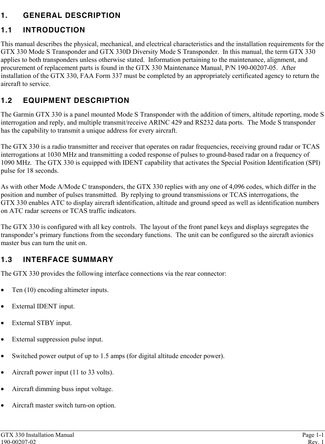 GTX 330 Installation Manual Page 1-1190-00207-02 Rev. 11. GENERAL DESCRIPTION1.1 INTRODUCTIONThis manual describes the physical, mechanical, and electrical characteristics and the installation requirements for theGTX 330 Mode S Transponder and GTX 330D Diversity Mode S Transponder.  In this manual, the term GTX 330applies to both transponders unless otherwise stated.  Information pertaining to the maintenance, alignment, andprocurement of replacement parts is found in the GTX 330 Maintenance Manual, P/N 190-00207-05.  Afterinstallation of the GTX 330, FAA Form 337 must be completed by an appropriately certificated agency to return theaircraft to service.1.2 EQUIPMENT DESCRIPTIONThe Garmin GTX 330 is a panel mounted Mode S Transponder with the addition of timers, altitude reporting, mode Sinterrogation and reply, and multiple transmit/receive ARINC 429 and RS232 data ports.  The Mode S transponderhas the capability to transmit a unique address for every aircraft.The GTX 330 is a radio transmitter and receiver that operates on radar frequencies, receiving ground radar or TCASinterrogations at 1030 MHz and transmitting a coded response of pulses to ground-based radar on a frequency of1090 MHz.  The GTX 330 is equipped with IDENT capability that activates the Special Position Identification (SPI)pulse for 18 seconds.As with other Mode A/Mode C transponders, the GTX 330 replies with any one of 4,096 codes, which differ in theposition and number of pulses transmitted.  By replying to ground transmissions or TCAS interrogations, theGTX 330 enables ATC to display aircraft identification, altitude and ground speed as well as identification numberson ATC radar screens or TCAS traffic indicators.The GTX 330 is configured with all key controls.  The layout of the front panel keys and displays segregates thetransponder’s primary functions from the secondary functions.  The unit can be configured so the aircraft avionicsmaster bus can turn the unit on.1.3 INTERFACE SUMMARYThe GTX 330 provides the following interface connections via the rear connector:• Ten (10) encoding altimeter inputs.• External IDENT input.• External STBY input.• External suppression pulse input.• Switched power output of up to 1.5 amps (for digital altitude encoder power).• Aircraft power input (11 to 33 volts).• Aircraft dimming buss input voltage.• Aircraft master switch turn-on option.