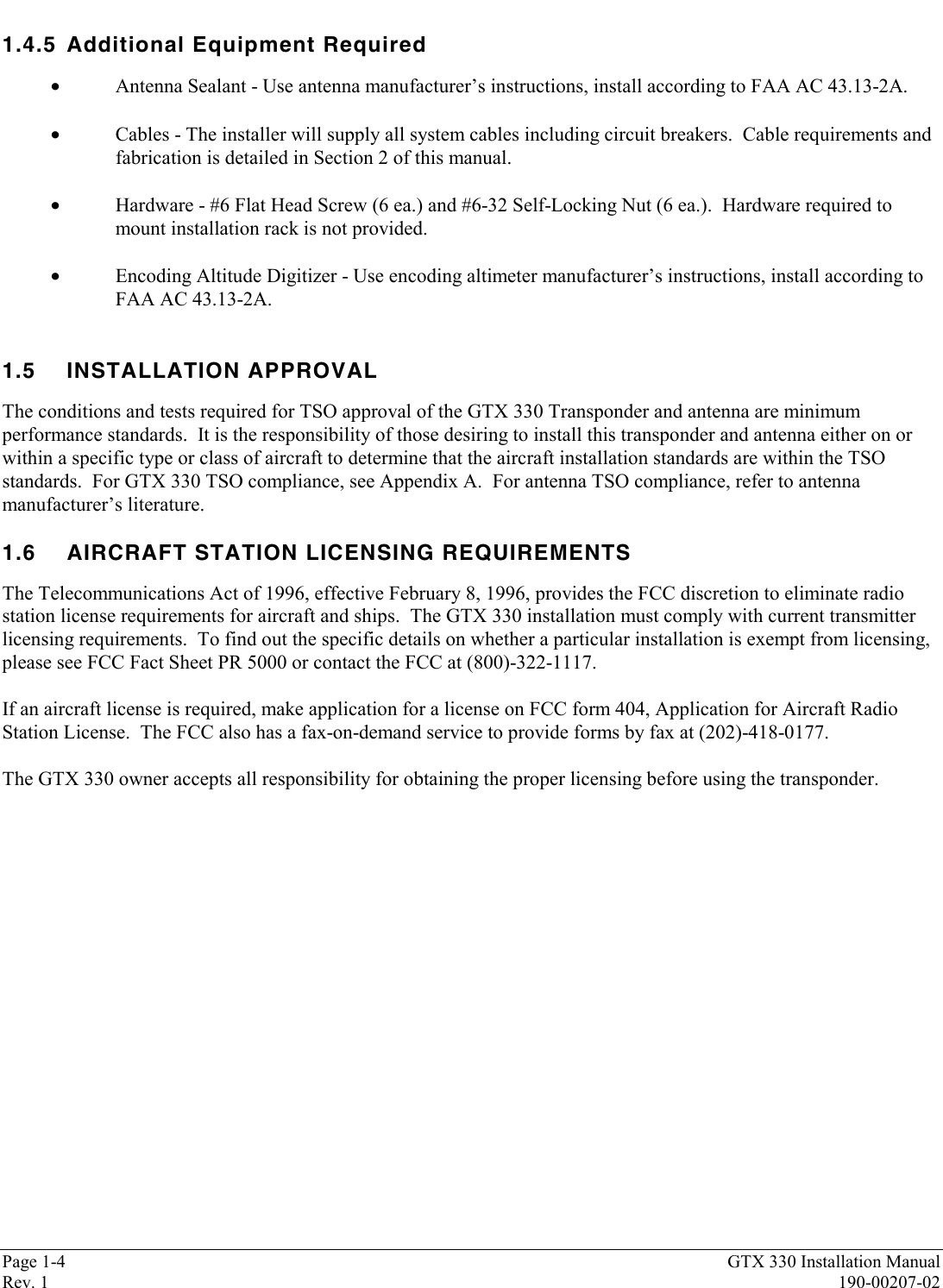 Page 1-4 GTX 330 Installation ManualRev. 1 190-00207-021.4.5 Additional Equipment Required•Antenna Sealant - Use antenna manufacturer’s instructions, install according to FAA AC 43.13-2A.•Cables - The installer will supply all system cables including circuit breakers.  Cable requirements andfabrication is detailed in Section 2 of this manual.•Hardware - #6 Flat Head Screw (6 ea.) and #6-32 Self-Locking Nut (6 ea.).  Hardware required tomount installation rack is not provided.•Encoding Altitude Digitizer - Use encoding altimeter manufacturer’s instructions, install according toFAA AC 43.13-2A.1.5 INSTALLATION APPROVALThe conditions and tests required for TSO approval of the GTX 330 Transponder and antenna are minimumperformance standards.  It is the responsibility of those desiring to install this transponder and antenna either on orwithin a specific type or class of aircraft to determine that the aircraft installation standards are within the TSOstandards.  For GTX 330 TSO compliance, see Appendix A.  For antenna TSO compliance, refer to antennamanufacturer’s literature.1.6 AIRCRAFT STATION LICENSING REQUIREMENTSThe Telecommunications Act of 1996, effective February 8, 1996, provides the FCC discretion to eliminate radiostation license requirements for aircraft and ships.  The GTX 330 installation must comply with current transmitterlicensing requirements.  To find out the specific details on whether a particular installation is exempt from licensing,please see FCC Fact Sheet PR 5000 or contact the FCC at (800)-322-1117.If an aircraft license is required, make application for a license on FCC form 404, Application for Aircraft RadioStation License.  The FCC also has a fax-on-demand service to provide forms by fax at (202)-418-0177.The GTX 330 owner accepts all responsibility for obtaining the proper licensing before using the transponder.