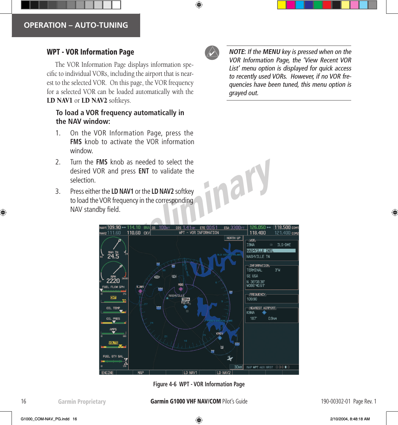 PreliminaryGarmin Proprietary16OPERATION – AUTO-TUNINGGarmin G1000  VHF NAV/COM Pilot’s Guide 190-00302-01  Page Rev. 1WPT -   VOR Information PageThe   VOR Information Page displays information spe-ciﬁ c to individual VORs, including the airport that is near-est to the selected  VOR.  On this page, the  VOR frequency for a selected  VOR can be loaded automatically with the  LD NAV1 or  LD NAV2 softkeys.To load a  VOR frequency automatically in the NAV window:1.     On  the   VOR  Information  Page,  press  the  FMS knob to activate the  VOR information window.2.     Turn  the   FMS knob as needed to select the desired  VOR and press ENT to validate the selection.3.     Press either the  LD NAV1 or the  LD NAV2 softkey to load the  VOR frequency in the corresponding NAV  standby ﬁ eld.NOTE: If the  MENU key is pressed when on the VOR Information Page, the ‘View Recent  VOR List’ menu option is displayed for quick access to  recently used VORs.  However, if no VOR fre-quencies have been tuned, this menu option is grayed out.Figure 4-6  WPT -   VOR Information Page!G1000_COM-NAV_PG.indd   16 2/10/2004, 8:48:18 AM