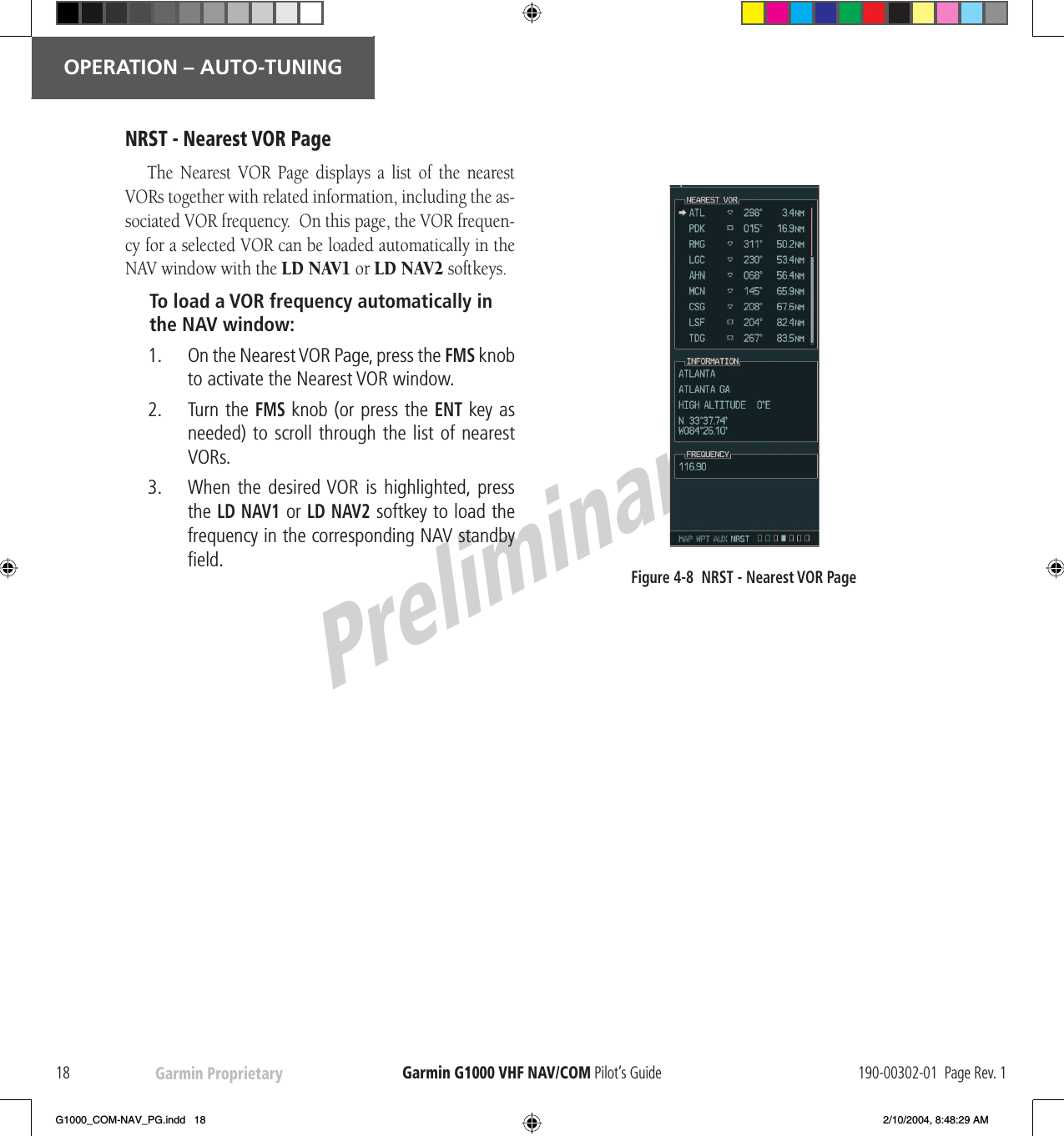 PreliminaryGarmin Proprietary18OPERATION – AUTO-TUNINGGarmin G1000  VHF NAV/COM Pilot’s Guide 190-00302-01  Page Rev. 1NRST - Nearest  VOR PageThe Nearest  VOR Page displays a list of the nearest VORs together with related information, including the as-sociated  VOR frequency.  On this page, the  VOR frequen-cy for a selected  VOR can be loaded automatically in the NAV window with the  LD NAV1 or  LD NAV2 softkeys.To load a  VOR frequency automatically in the NAV window:1.     On the Nearest  VOR Page, press the  FMS knob to activate the Nearest  VOR window.2.     Turn the  FMS knob (or press the ENT key as needed) to scroll through the list of nearest VORs.3.     When the  desired  VOR  is  highlighted, press the  LD NAV1 or  LD NAV2 softkey to load the frequency in the corresponding NAV  standby ﬁ eld.Figure 4-8  NRST - Nearest  VOR PageG1000_COM-NAV_PG.indd   18 2/10/2004, 8:48:29 AM