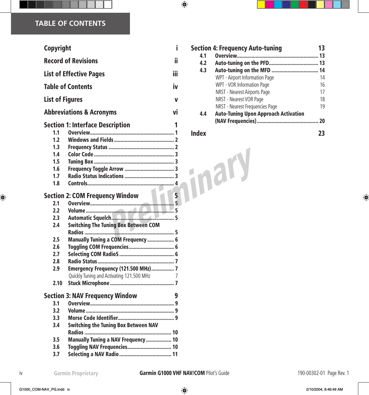 PreliminaryGarmin Proprietaryiv Garmin G1000  VHF NAV/COM Pilot’s Guide 190-00302-01  Page Rev. 1   TABLE OF CONTENTSCopyright iRecord of Revisions  iiList of Effective Pages  iiiTable of Contents  ivList of Figures  vAbbreviations &amp; Acronyms  viSection 1: Interface Description  11.1 Overview............................................................... 11.2  Windows and Fields ............................................. 21.3 Frequency Status ................................................. 21.4 Color Code ............................................................ 31.5 Tuning Box ............................................................ 31.6 Frequency Toggle Arrow ..................................... 31.7 Radio Status Indications ..................................... 31.8 Controls................................................................. 4Section 2: COM Frequency Window  52.1 Overview............................................................... 52.2 Volume .................................................................. 52.3 Automatic Squelch............................................... 52.4  Switching The Tuning Box Between COM Radios ................................................................... 52.5  Manually Tuning a COM Frequency .................... 62.6  Toggling COM Frequencies.................................. 62.7 Selecting COM RadioS ......................................... 62.8 Radio Status ......................................................... 72.9  Emergency Frequency (121.500 MHz)................. 7Quickly Tuning and Activating 121.500 MHz  72.10 Stuck Microphone................................................ 7Section 3: NAV Frequency Window  93.1 Overview............................................................... 93.2 Volume .................................................................. 93.3 Morse Code Identiﬁ er.......................................... 93.4  Switching the Tuning Box Between NAV Radios ................................................................. 103.5  Manually Tuning a NAV Frequency................... 103.6  Toggling NAV Frequencies................................. 103.7  Selecting a NAV Radio ....................................... 11Section 4: Frequency Auto-tuning  134.1 Overview............................................................. 134.2  Auto-tuning on the PFD..................................... 134.3  Auto-tuning on the MFD ................................... 14WPT - Airport Information Page  14WPT - VOR Information Page  16NRST - Nearest Airports Page  17NRST - Nearest VOR Page  18NRST - Nearest Frequencies Page  194.4  Auto-Tuning Upon Approach Activation (NAV Frequencies).............................................. 20Index 23G1000_COM-NAV_PG.indd   iv 2/10/2004, 8:46:49 AM