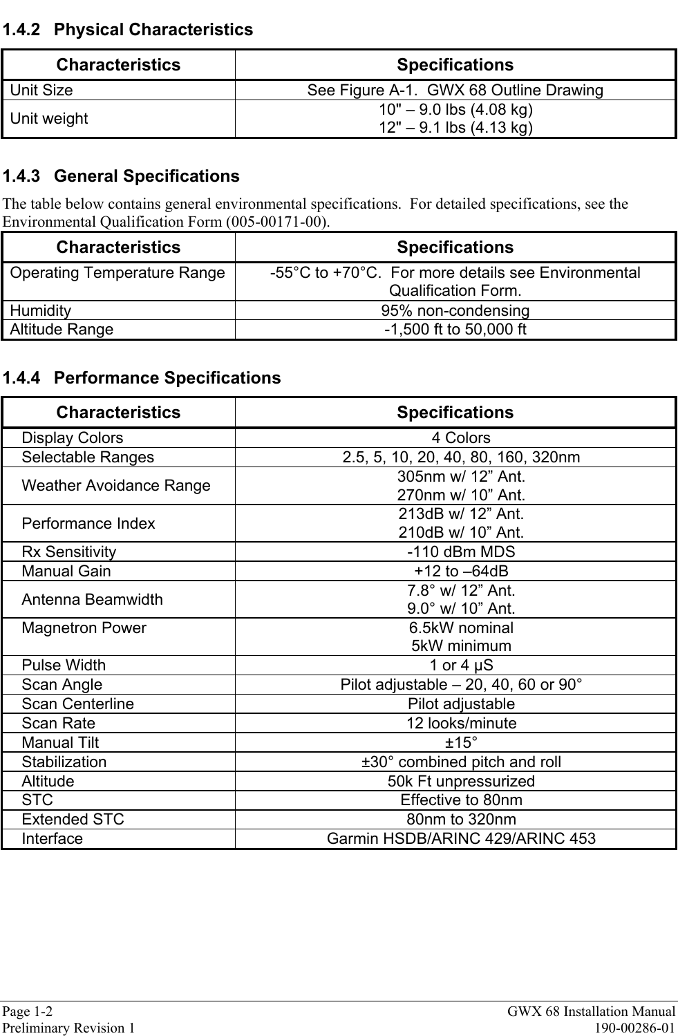 Page 1-2 GWX 68 Installation ManualPreliminary Revision 1 190-00286-011.4.2 Physical CharacteristicsCharacteristics SpecificationsUnit Size See Figure A-1.  GWX 68 Outline DrawingUnit weight 10&quot; – 9.0 lbs (4.08 kg)12&quot; – 9.1 lbs (4.13 kg)1.4.3 General SpecificationsThe table below contains general environmental specifications.  For detailed specifications, see theEnvironmental Qualification Form (005-00171-00).Characteristics SpecificationsOperating Temperature Range -55°C to +70°C.  For more details see EnvironmentalQualification Form.Humidity 95% non-condensingAltitude Range -1,500 ft to 50,000 ft1.4.4 Performance SpecificationsCharacteristics SpecificationsDisplay Colors 4 ColorsSelectable Ranges 2.5, 5, 10, 20, 40, 80, 160, 320nmWeather Avoidance Range 305nm w/ 12” Ant.270nm w/ 10” Ant.Performance Index 213dB w/ 12” Ant.210dB w/ 10” Ant.Rx Sensitivity -110 dBm MDSManual Gain +12 to –64dBAntenna Beamwidth 7.8° w/ 12” Ant.9.0° w/ 10” Ant.Magnetron Power 6.5kW nominal5kW minimumPulse Width 1 or 4 µSScan Angle Pilot adjustable – 20, 40, 60 or 90°Scan Centerline Pilot adjustableScan Rate 12 looks/minuteManual Tilt ±15°Stabilization ±30° combined pitch and rollAltitude 50k Ft unpressurizedSTC Effective to 80nmExtended STC 80nm to 320nmInterface Garmin HSDB/ARINC 429/ARINC 453