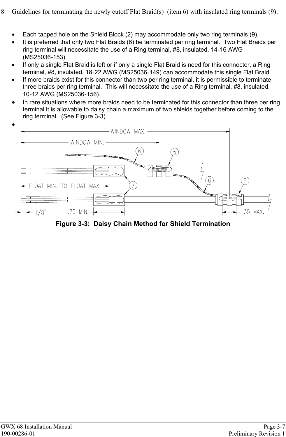 GWX 68 Installation Manual Page 3-7190-00286-01 Preliminary Revision 18. Guidelines for terminating the newly cutoff Flat Braid(s)  (item 6) with insulated ring terminals (9):•  Each tapped hole on the Shield Block (2) may accommodate only two ring terminals (9).•  It is preferred that only two Flat Braids (6) be terminated per ring terminal.  Two Flat Braids perring terminal will necessitate the use of a Ring terminal, #8, insulated, 14-16 AWG(MS25036-153).•  If only a single Flat Braid is left or if only a single Flat Braid is need for this connector, a Ringterminal, #8, insulated, 18-22 AWG (MS25036-149) can accommodate this single Flat Braid.•  If more braids exist for this connector than two per ring terminal, it is permissible to terminatethree braids per ring terminal.  This will necessitate the use of a Ring terminal, #8, insulated,10-12 AWG (MS25036-156).• In rare situations where more braids need to be terminated for this connector than three per ringterminal it is allowable to daisy chain a maximum of two shields together before coming to thering terminal.  (See Figure 3-3).• Figure 3-3:  Daisy Chain Method for Shield Termination
