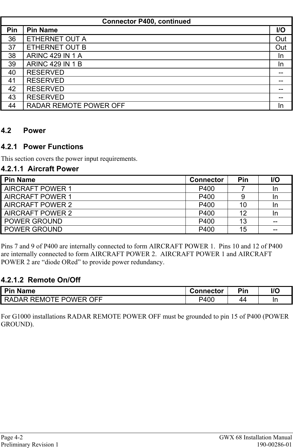 Page 4-2 GWX 68 Installation ManualPreliminary Revision 1 190-00286-01Connector P400, continuedPin Pin Name I/O36 ETHERNET OUT A Out37 ETHERNET OUT B Out38 ARINC 429 IN 1 A In39 ARINC 429 IN 1 B In40 RESERVED --41 RESERVED --42 RESERVED --43 RESERVED --44 RADAR REMOTE POWER OFF In4.2 Power4.2.1 Power FunctionsThis section covers the power input requirements.4.2.1.1 Aircraft PowerPin Name Connector Pin I/OAIRCRAFT POWER 1 P400 7 InAIRCRAFT POWER 1 P400 9 InAIRCRAFT POWER 2 P400 10 InAIRCRAFT POWER 2 P400 12 InPOWER GROUND P400 13 --POWER GROUND P400 15 --Pins 7 and 9 of P400 are internally connected to form AIRCRAFT POWER 1.  Pins 10 and 12 of P400are internally connected to form AIRCRAFT POWER 2.  AIRCRAFT POWER 1 and AIRCRAFTPOWER 2 are “diode ORed” to provide power redundancy.4.2.1.2 Remote On/OffPin Name Connector Pin I/ORADAR REMOTE POWER OFF P400 44 InFor G1000 installations RADAR REMOTE POWER OFF must be grounded to pin 15 of P400 (POWERGROUND).