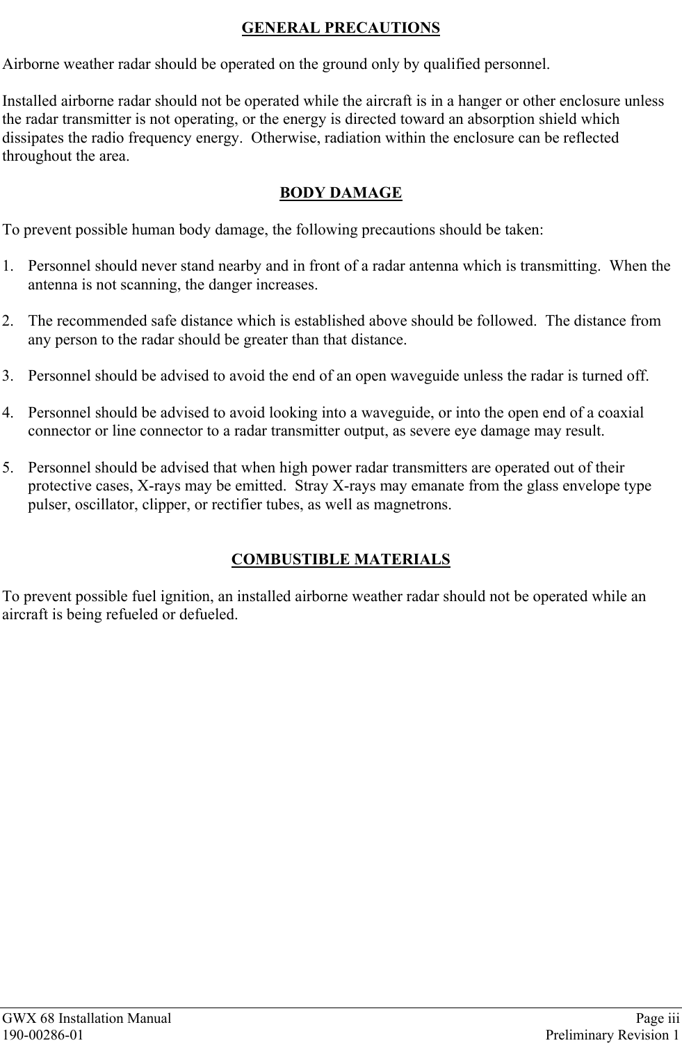 GWX 68 Installation Manual Page iii190-00286-01 Preliminary Revision 1GENERAL PRECAUTIONSAirborne weather radar should be operated on the ground only by qualified personnel.Installed airborne radar should not be operated while the aircraft is in a hanger or other enclosure unlessthe radar transmitter is not operating, or the energy is directed toward an absorption shield whichdissipates the radio frequency energy.  Otherwise, radiation within the enclosure can be reflectedthroughout the area.BODY DAMAGETo prevent possible human body damage, the following precautions should be taken:1. Personnel should never stand nearby and in front of a radar antenna which is transmitting.  When theantenna is not scanning, the danger increases.2. The recommended safe distance which is established above should be followed.  The distance fromany person to the radar should be greater than that distance.3. Personnel should be advised to avoid the end of an open waveguide unless the radar is turned off.4. Personnel should be advised to avoid looking into a waveguide, or into the open end of a coaxialconnector or line connector to a radar transmitter output, as severe eye damage may result.5. Personnel should be advised that when high power radar transmitters are operated out of theirprotective cases, X-rays may be emitted.  Stray X-rays may emanate from the glass envelope typepulser, oscillator, clipper, or rectifier tubes, as well as magnetrons.COMBUSTIBLE MATERIALSTo prevent possible fuel ignition, an installed airborne weather radar should not be operated while anaircraft is being refueled or defueled.