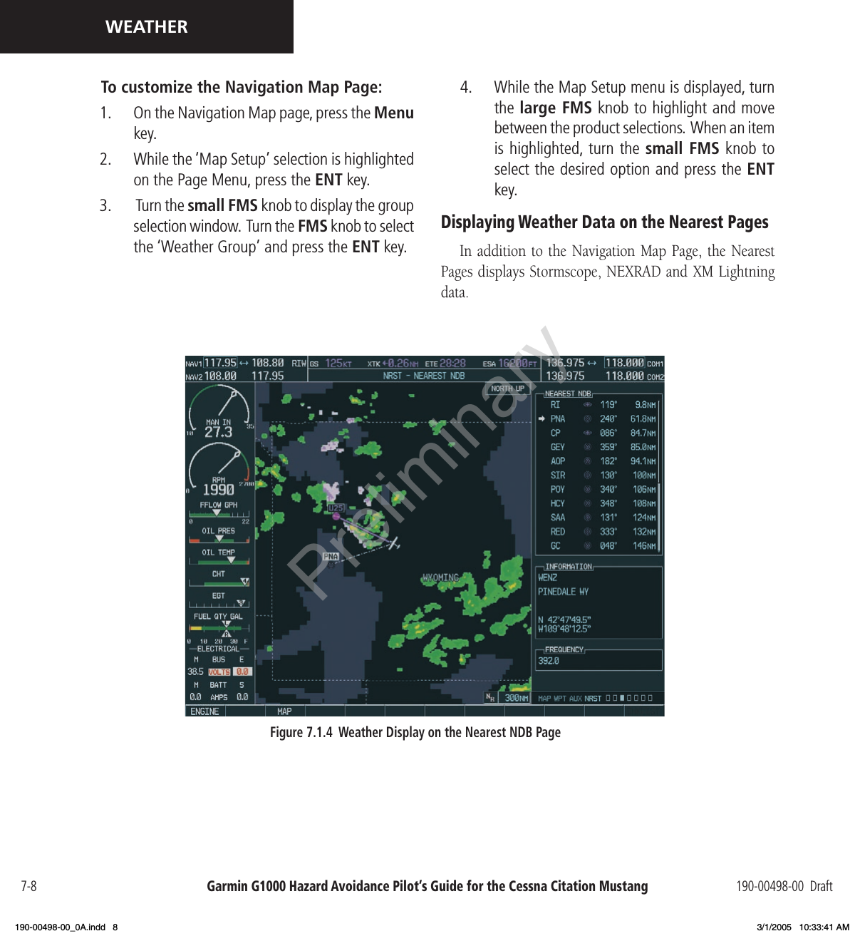 Garmin G1000 Hazard Avoidance Pilot’s Guide for the Cessna Citation Mustang 190-00498-00  Draft7-8WEATHERTo customize the Navigation Map Page:1.  On the Navigation Map page, press the Menu key.2.  While the ‘Map Setup’ selection is highlighted on the Page Menu, press the ENT key. 3.   Turn the small FMS knob to display the group selection window.  Turn the FMS knob to select the ‘Weather Group’ and press the ENT key.Figure 7.1.4  Weather Display on the Nearest NDB Page4.  While the Map Setup menu is displayed, turn the large FMS knob to highlight and move between the product selections.  When an item is highlighted, turn the small FMS knob to select the desired option and press the ENT key.Displaying Weather Data on the Nearest PagesIn addition  to the  Navigation  Map Page,  the Nearest Pages displays Stormscope, NEXRAD and XM Lightning data.Preliminary190-00498-00_0A.indd   8 3/1/2005   10:33:41 AM