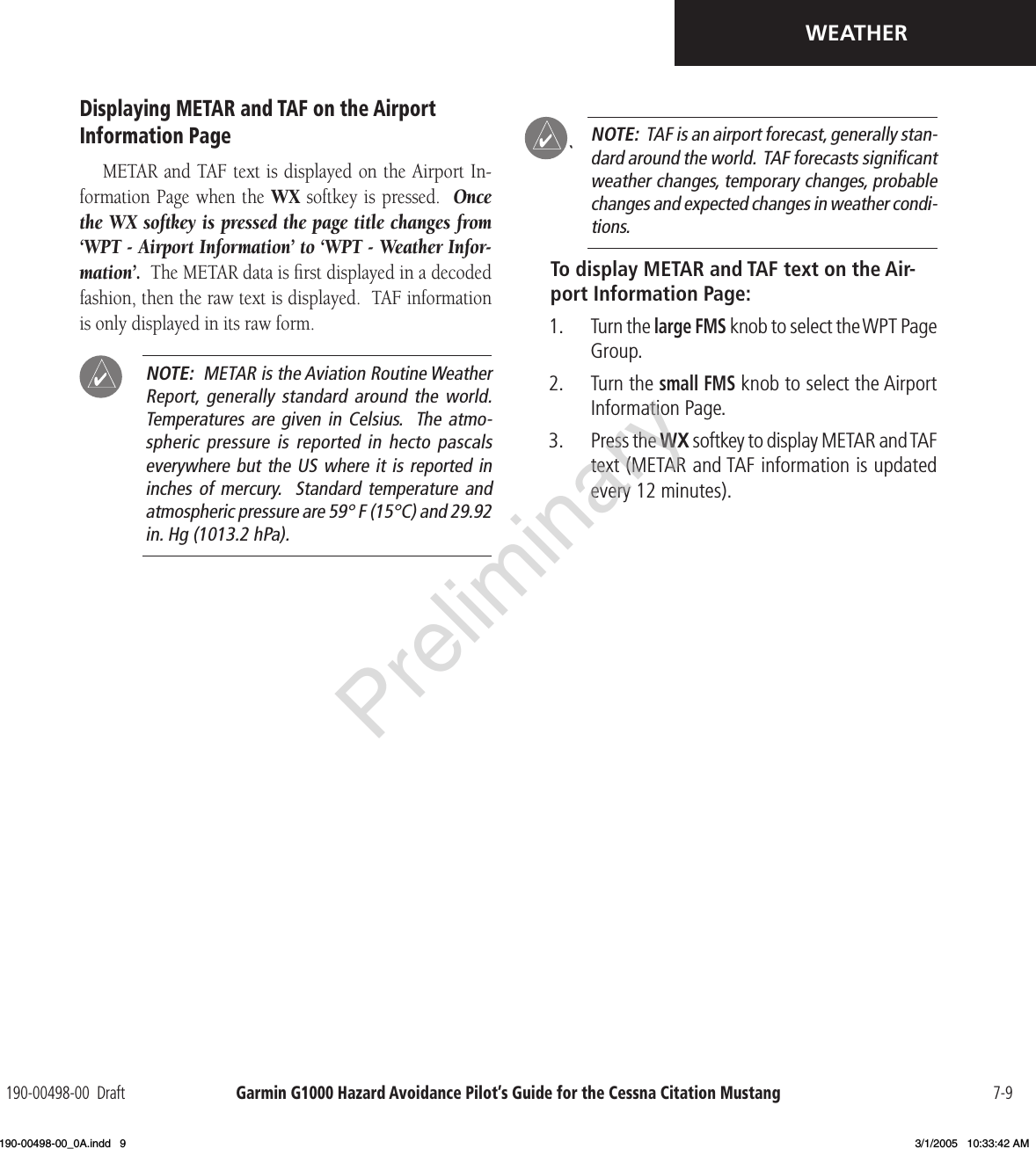 Garmin G1000 Hazard Avoidance Pilot’s Guide for the Cessna Citation Mustang190-00498-00  Draft 7-9WEATHERDisplaying METAR and TAF on the Airport Information PageMETAR and TAF text is displayed on the Airport In-formation Page when the  WX softkey is pressed.  Once the WX softkey is pressed the page title changes from  ‘WPT - Airport Information’ to ‘WPT - Weather Infor-mation’.  The METAR data is ﬁrst displayed in a decoded fashion, then the raw text is displayed.  TAF information is only displayed in its raw form. NOTE:  METAR is the Aviation Routine Weather Report,  generally  standard  around  the  world. Temperatures are  given in  Celsius.   The  atmo-spheric pressure  is reported  in hecto  pascals everywhere but the US where it is reported in inches of  mercury.    Standard temperature  and atmospheric pressure are 59° F (15°C) and 29.92 in. Hg (1013.2 hPa).` NOTE:  TAF is an airport forecast, generally stan-dard around the world.  TAF forecasts signiﬁcant weather changes, temporary changes, probable changes and expected changes in weather condi-tions.To display METAR and TAF text on the Air-port Information Page:1.  Turn the large FMS knob to select the WPT Page Group.2.  Turn the small FMS knob to select the Airport Information Page.3.  Press the WX softkey to display METAR and TAF text (METAR and TAF information is updated every 12 minutes).Preliminary190-00498-00_0A.indd   9 3/1/2005   10:33:42 AM