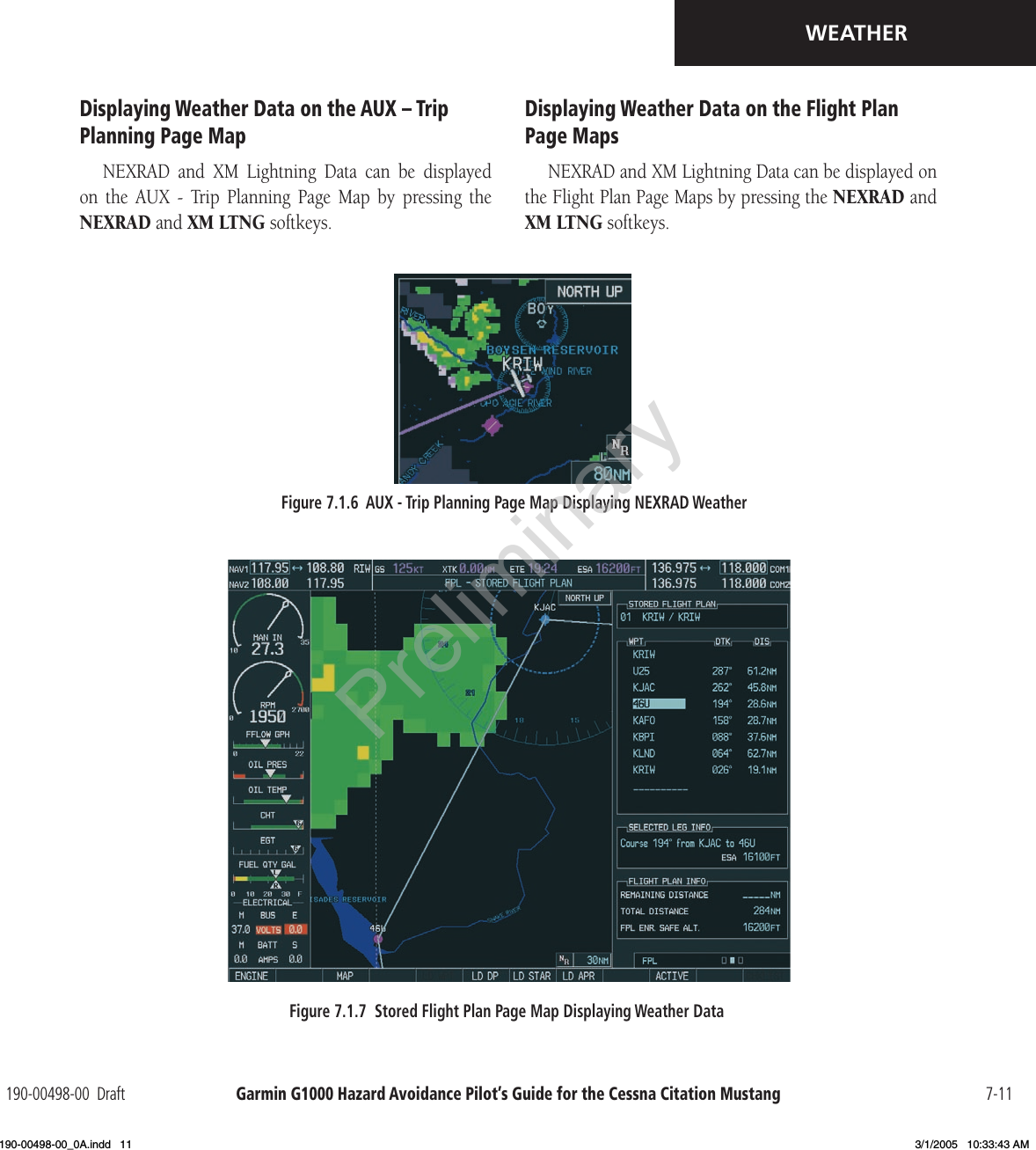 Garmin G1000 Hazard Avoidance Pilot’s Guide for the Cessna Citation Mustang190-00498-00  Draft 7-11WEATHERDisplaying Weather Data on the AUX – Trip Planning Page MapNEXRAD  and  XM  Lightning  Data  can  be  displayed on  the  AUX  -  Trip  Planning  Page  Map  by  pressing  the NEXRAD and XM LTNG softkeys.Figure 7.1.6  AUX - Trip Planning Page Map Displaying NEXRAD Weather Figure 7.1.7  Stored Flight Plan Page Map Displaying Weather Data Displaying Weather Data on the Flight Plan Page MapsNEXRAD and XM Lightning Data can be displayed on the Flight Plan Page Maps by pressing the NEXRAD and XM LTNG softkeys.Preliminary190-00498-00_0A.indd   11 3/1/2005   10:33:43 AM