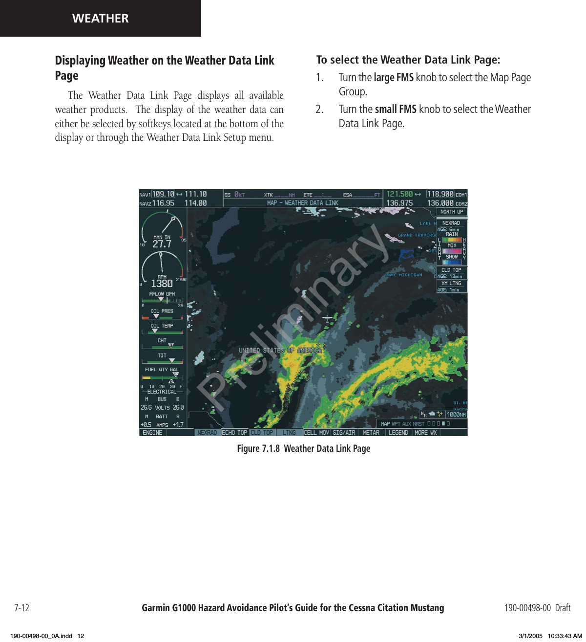 Garmin G1000 Hazard Avoidance Pilot’s Guide for the Cessna Citation Mustang 190-00498-00  Draft7-12WEATHERDisplaying Weather on the Weather Data Link PageThe  Weather  Data  Link  Page  displays  all  available weather products.   The  display  of the  weather  data can either be selected by softkeys located at the bottom of the display or through the Weather Data Link Setup menu. Figure 7.1.8  Weather Data Link PageTo select the Weather Data Link Page:1.  Turn the large FMS knob to select the Map Page Group.2.  Turn the small FMS knob to select the Weather Data Link Page.Preliminary190-00498-00_0A.indd   12 3/1/2005   10:33:43 AM