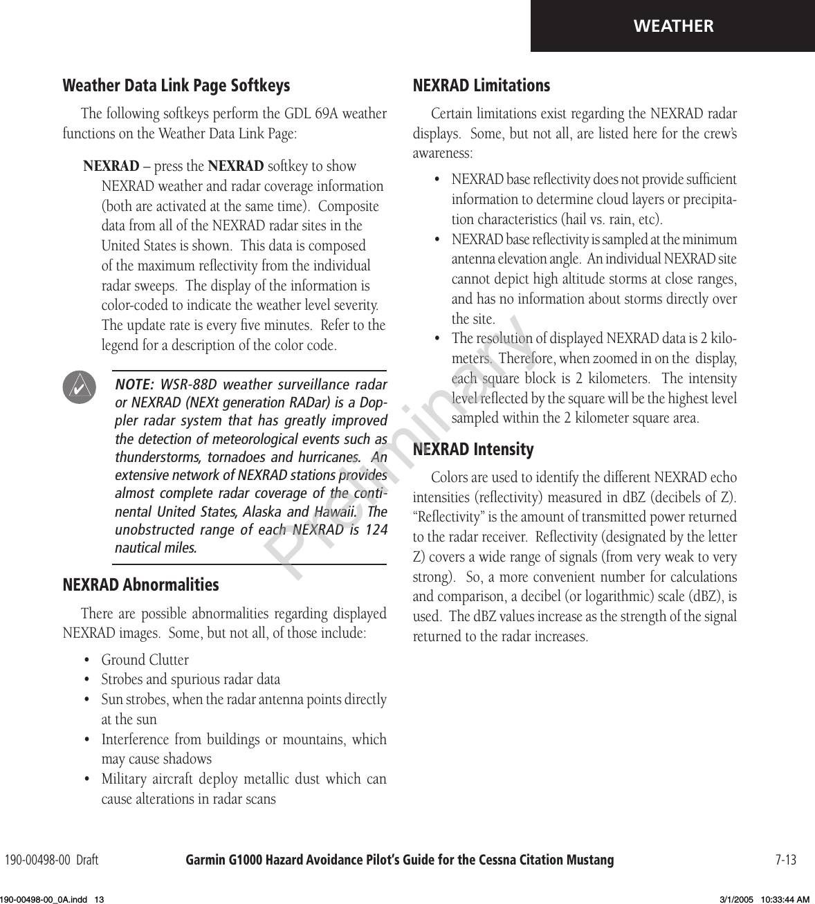 Garmin G1000 Hazard Avoidance Pilot’s Guide for the Cessna Citation Mustang190-00498-00  Draft 7-13WEATHERWeather Data Link Page SoftkeysThe following softkeys perform the GDL 69A weather functions on the Weather Data Link Page:NEXRAD – press the NEXRAD softkey to show NEXRAD weather and radar coverage information (both are activated at the same time).  Composite data from all of the NEXRAD radar sites in the United States is shown.  This data is composed of the maximum reﬂectivity from the individual radar sweeps.  The display of the information is color-coded to indicate the weather level severity.  The update rate is every ﬁve minutes.  Refer to the legend for a description of the color code. NOTE:  WSR-88D  weather  surveillance  radar or NEXRAD (NEXt generation RADar) is a Dop-pler radar  system that  has greatly  improved the detection of meteorological events such as thunderstorms,  tornadoes and  hurricanes.   An extensive network of NEXRAD stations provides almost complete  radar coverage  of the  conti-nental United  States, Alaska and  Hawaii.   The unobstructed range  of each  NEXRAD is  124 nautical miles. NEXRAD AbnormalitiesThere  are  possible  abnormalities  regarding displayed NEXRAD images.  Some, but not all, of those include:•  Ground Clutter•  Strobes and spurious radar data•  Sun strobes, when the radar antenna points directly at the sun•  Interference from  buildings  or  mountains,  which may cause shadows•  Military  aircraft  deploy  metallic  dust  which  can cause alterations in radar scansNEXRAD LimitationsCertain limitations exist regarding the NEXRAD radar displays.  Some, but not all, are listed here for the crew’s awareness:•  NEXRAD base reﬂectivity does not provide sufﬁcient information to determine cloud layers or precipita-tion characteristics (hail vs. rain, etc).•  NEXRAD base reﬂectivity is sampled at the minimum antenna elevation angle.  An individual NEXRAD site cannot depict high altitude storms at close ranges, and has no information about storms directly over the site.•  The resolution of displayed NEXRAD data is 2 kilo-meters.  Therefore, when zoomed in on the  display, each square  block is  2  kilometers.   The  intensity level reﬂected by the square will be the highest level sampled within the 2 kilometer square area.NEXRAD IntensityColors are used to identify the different NEXRAD echo intensities (reﬂectivity) measured in dBZ (decibels of Z).  “Reﬂectivity” is the amount of transmitted power returned to the radar receiver.  Reﬂectivity (designated by the letter Z) covers a wide range of signals (from very weak to very strong).  So, a more convenient number for calculations and comparison, a decibel (or logarithmic) scale (dBZ), is used.  The dBZ values increase as the strength of the signal returned to the radar increases. Preliminary190-00498-00_0A.indd   13 3/1/2005   10:33:44 AM