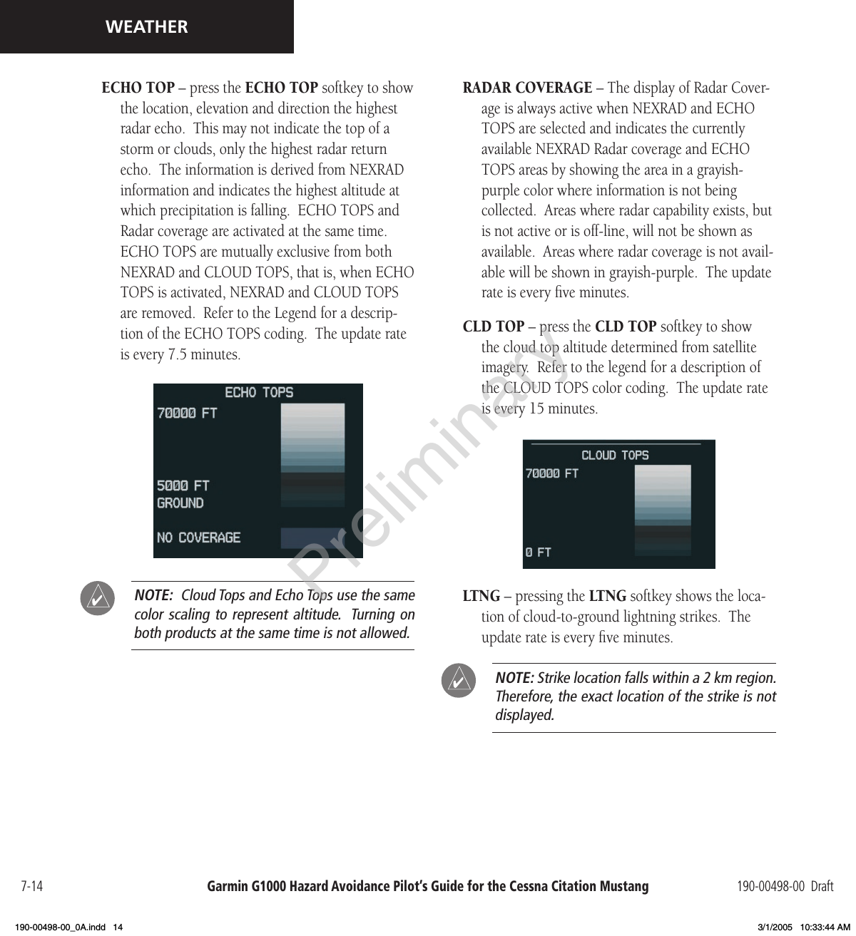 Garmin G1000 Hazard Avoidance Pilot’s Guide for the Cessna Citation Mustang 190-00498-00  Draft7-14WEATHERECHO TOP – press the ECHO TOP softkey to show the location, elevation and direction the highest radar echo.  This may not indicate the top of a storm or clouds, only the highest radar return echo.  The information is derived from NEXRAD information and indicates the highest altitude at which precipitation is falling.  ECHO TOPS and Radar coverage are activated at the same time.  ECHO TOPS are mutually exclusive from both NEXRAD and CLOUD TOPS, that is, when ECHO TOPS is activated, NEXRAD and CLOUD TOPS are removed.  Refer to the Legend for a descrip-tion of the ECHO TOPS coding.  The update rate is every 7.5 minutes.  NOTE:  Cloud Tops and Echo Tops use the same color scaling to represent altitude.  Turning on both products at the same time is not allowed. RADAR COVERAGE – The display of Radar Cover-age is always active when NEXRAD and ECHO TOPS are selected and indicates the currently available NEXRAD Radar coverage and ECHO TOPS areas by showing the area in a grayish-purple color where information is not being collected.  Areas where radar capability exists, but is not active or is off-line, will not be shown as available.  Areas where radar coverage is not avail-able will be shown in grayish-purple.  The update rate is every ﬁve minutes.CLD TOP – press the CLD TOP softkey to show the cloud top altitude determined from satellite imagery.  Refer to the legend for a description of the CLOUD TOPS color coding.  The update rate is every 15 minutes. LTNG – pressing the LTNG softkey shows the loca-tion of cloud-to-ground lightning strikes.  The update rate is every ﬁve minutes.  NOTE: Strike location falls within a 2 km region.   Therefore, the exact location of the strike is not displayed.Preliminary190-00498-00_0A.indd   14 3/1/2005   10:33:44 AM