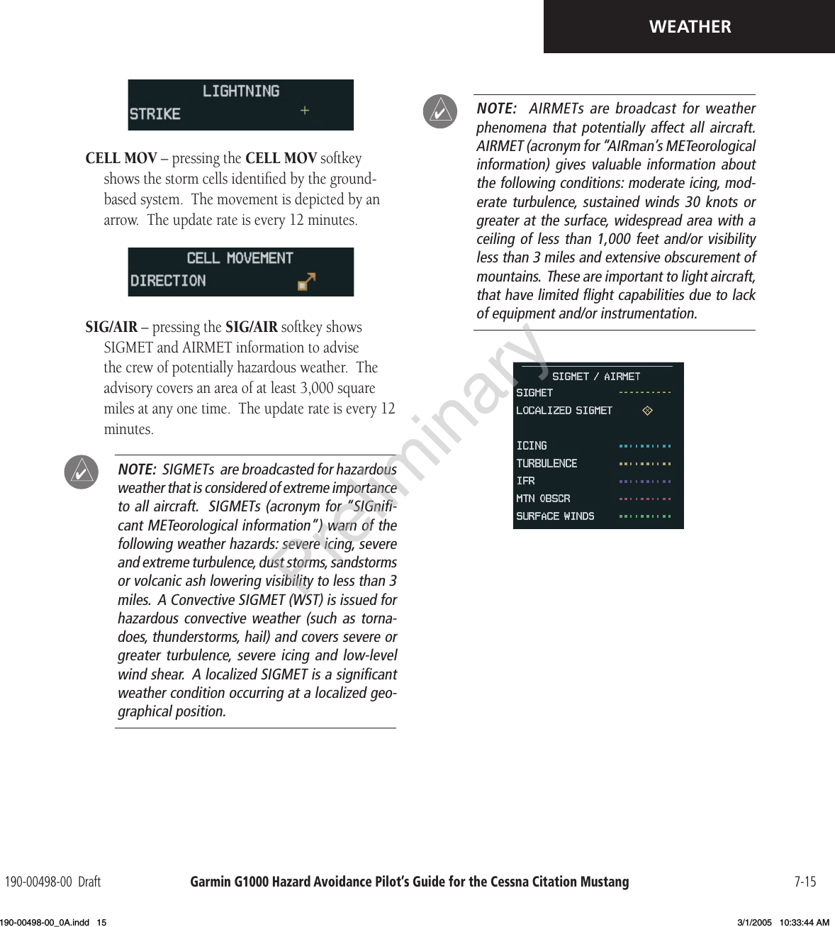 Garmin G1000 Hazard Avoidance Pilot’s Guide for the Cessna Citation Mustang190-00498-00  Draft 7-15WEATHERCELL MOV – pressing the CELL MOV softkey shows the storm cells identiﬁed by the ground-based system.  The movement is depicted by an arrow.  The update rate is every 12 minutes.SIG/AIR – pressing the SIG/AIR softkey shows SIGMET and AIRMET information to advise the crew of potentially hazardous weather.  The advisory covers an area of at least 3,000 square miles at any one time.  The update rate is every 12 minutes. NOTE:  SIGMETs  are broadcasted for hazardous weather that is considered of extreme importance to all aircraft.  SIGMETs (acronym for “SIGniﬁ-cant METeorological information”) warn of the following weather hazards: severe icing, severe and extreme turbulence, dust storms, sandstorms or volcanic ash lowering visibility to less than 3 miles.  A Convective SIGMET (WST) is issued for hazardous convective  weather (such  as torna-does, thunderstorms, hail) and covers severe or greater turbulence, severe  icing  and  low-level wind shear.  A localized SIGMET is a signiﬁcant weather condition occurring at a localized geo-graphical position. NOTE:    AIRMETs  are  broadcast  for  weather phenomena that  potentially affect  all aircraft.   AIRMET (acronym for “AIRman’s METeorological information) gives  valuable information  about the following conditions: moderate icing, mod-erate turbulence, sustained  winds  30  knots  or greater at the surface, widespread area with a ceiling of less  than  1,000 feet and/or  visibility less than 3 miles and extensive obscurement of mountains.  These are important to light aircraft, that have limited ﬂight capabilities due to lack of equipment and/or instrumentation.Preliminary190-00498-00_0A.indd   15 3/1/2005   10:33:44 AM