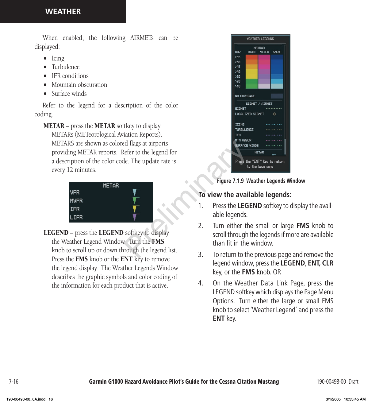 Garmin G1000 Hazard Avoidance Pilot’s Guide for the Cessna Citation Mustang 190-00498-00  Draft7-16WEATHERWhen  enabled,  the  following  AIRMETs  can  be  displayed:•  Icing•  Turbulence•  IFR conditions•  Mountain obscuration•  Surface windsRefer  to  the  legend  for  a  description  of  the  color  coding. METAR – press the METAR softkey to display METARs (METeorological Aviation Reports). METARS are shown as colored ﬂags at airports providing METAR reports.  Refer to the legend for a description of the color code. The update rate is every 12 minutes. LEGEND – press the LEGEND softkey to display the Weather Legend Window.  Turn the FMS knob to scroll up or down through the legend list. Press the FMS knob or the ENT key to remove the legend display.  The Weather Legends Window describes the graphic symbols and color coding of the information for each product that is active. Figure 7.1.9  Weather Legends WindowTo view the available legends:1.   Press the LEGEND softkey to display the avail-able legends. 2.   Turn either  the small or  large FMS knob  to scroll through the legends if more are available than ﬁt in the window. 3.   To return to the previous page and remove the legend window, press the LEGEND, ENT, CLR key, or the FMS knob. OR4.  On the Weather  Data  Link  Page,  press  the LEGEND softkey which displays the Page Menu Options.  Turn either the large or small FMS knob to select ‘Weather Legend’ and press the ENT key.Preliminary190-00498-00_0A.indd   16 3/1/2005   10:33:45 AM