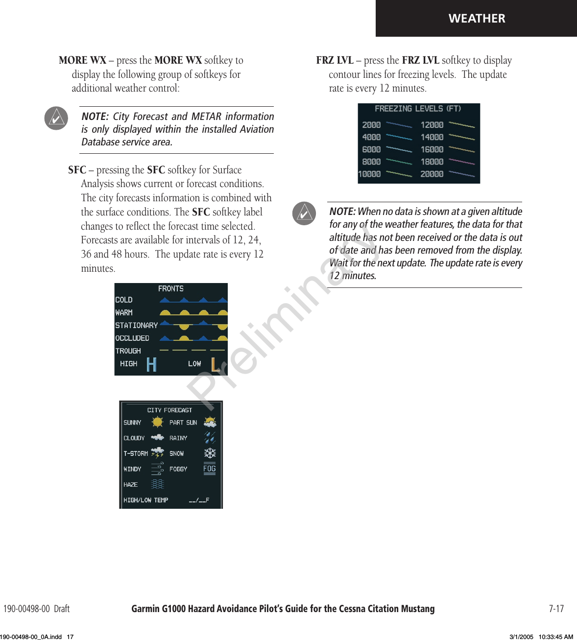 Garmin G1000 Hazard Avoidance Pilot’s Guide for the Cessna Citation Mustang190-00498-00  Draft 7-17WEATHERMORE WX – press the MORE WX softkey to display the following group of softkeys for additional weather control:  NOTE:  City Forecast  and METAR  information is only  displayed within  the installed Aviation Database service area.SFC – pressing the SFC softkey for Surface Analysis shows current or forecast conditions.  The city forecasts information is combined with the surface conditions. The SFC softkey label changes to reﬂect the forecast time selected.  Forecasts are available for intervals of 12, 24, 36 and 48 hours.  The update rate is every 12 minutes. FRZ LVL – press the FRZ LVL softkey to display contour lines for freezing levels.  The update rate is every 12 minutes. NOTE: When no data is shown at a given altitude for any of the weather features, the data for that altitude has not been received or the data is out of date and has been removed from the display.  Wait for the next update.  The update rate is every 12 minutes.Preliminary190-00498-00_0A.indd   17 3/1/2005   10:33:45 AM