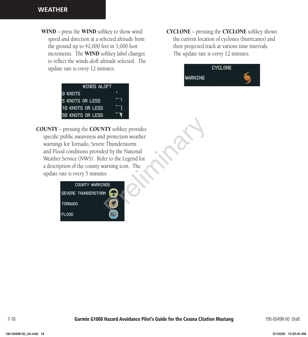 Garmin G1000 Hazard Avoidance Pilot’s Guide for the Cessna Citation Mustang 190-00498-00  Draft7-18WEATHERWIND – press the WIND softkey to show wind speed and direction at a selected altitude from the ground up to 42,000 feet in 3,000 foot increments.  The WIND softkey label changes to reﬂect the winds aloft altitude selected.  The update rate is every 12 minutes.COUNTY – pressing the COUNTY softkey provides speciﬁc public awareness and protection weather warnings for Tornado, Severe Thunderstorm and Flood conditions provided by the National Weather Service (NWS).  Refer to the Legend for a description of the county warning icon.  The update rate is every 5 minutes.CYCLONE – pressing the CYCLONE softkey shows the current location of cyclones (hurricanes) and their projected track at various time intervals.  The update rate is every 12 minutes.Preliminary190-00498-00_0A.indd   18 3/1/2005   10:33:45 AM