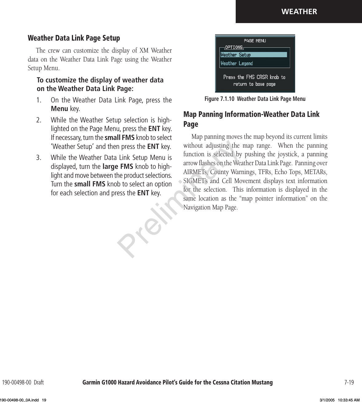 Garmin G1000 Hazard Avoidance Pilot’s Guide for the Cessna Citation Mustang190-00498-00  Draft 7-19WEATHERWeather Data Link Page SetupThe  crew  can  customize  the  display  of  XM  Weather data  on  the  Weather Data  Link  Page  using  the  Weather Setup Menu.To customize the display of weather data on the Weather Data Link Page: 1.   On  the Weather  Data  Link  Page,  press  the Menu key.2.   While the Weather Setup  selection  is high-lighted on the Page Menu, press the ENT key. If necessary, turn the small FMS knob to select ‘Weather Setup’ and then press the ENT key. 3.   While the Weather Data Link Setup Menu is displayed, turn the large FMS knob to high-light and move between the product selections.  Turn the small FMS knob to select an option for each selection and press the ENT key.Figure 7.1.10  Weather Data Link Page MenuMap Panning Information-Weather Data Link PageMap panning moves the map beyond its current limits without  adjusting  the  map  range.    When  the  panning function  is  selected  by  pushing  the  joystick,  a  panning arrow ﬂashes on the Weather Data Link Page.  Panning over AIRMETs, County Warnings, TFRs, Echo Tops, METARs, SIGMET’s  and  Cell  Movement  displays  text information for  the  selection.    This  information  is  displayed  in  the same  location  as  the  “map  pointer  information”  on  the Navigation Map Page.Preliminary190-00498-00_0A.indd   19 3/1/2005   10:33:45 AM